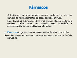 FármacosSubstâncias que supostamente causam mudanças no cérebro humano de modo a aumentar as capacidades cognitivas.	Nem todas as substâncias descritas causam alguma mudança e nenhuma delas deve ser tomada sem supervisão e recomendação de um profissional de saúde.Piracetam (adjuvante no tratamento das mioclonias corticais)Reacções adversas: Diarreia, aumento de peso, sonolência, insónia, nervosismo.