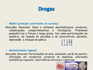 DrogasMDMA (principal constituinte do ecstasy)Reacções Adversas: Dano a sistemas serotonérgicos cerebrais, complicações comportamentais e fisiológicas. Problemas psiquiátricos e físicos a longo prazo, tais como perturbações da memória, da tomada de decisões e do autocontrolo, paranóia, depressão  e ataques de pânicoMetanfetamina (speed)Reacções Adversas: Perturbações do sono, ansiedade, perda de apetite, alterações em receptores cerebrais de dopamina, alterações metabólicas regionais, insuficiências motoras e cognitivas.