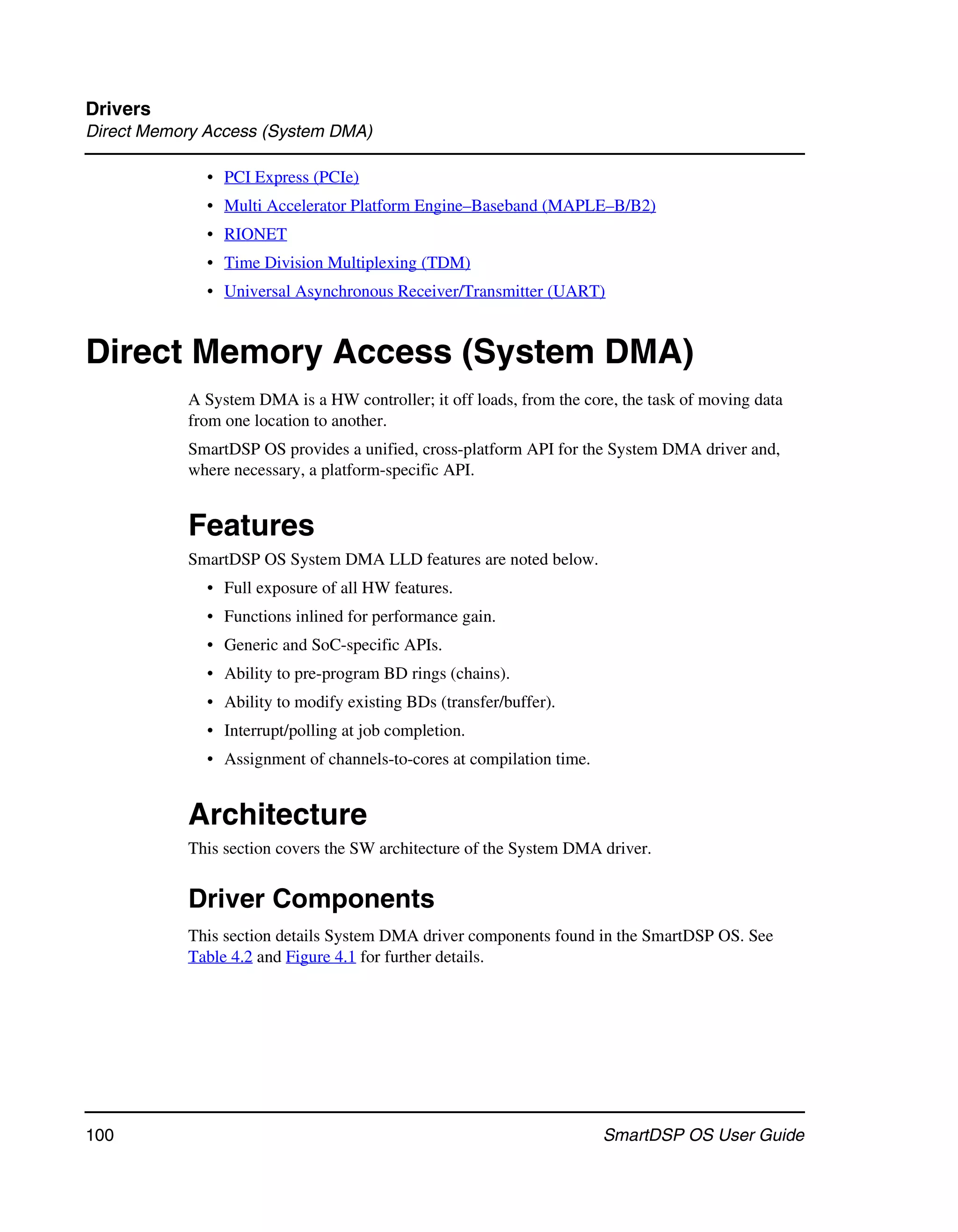 Drivers
Direct Memory Access (System DMA)

             • PCI Express (PCIe)
             • Multi Accelerator Platform Engine–Baseband (MAPLE–B/B2)
             • RIONET
             • Time Division Multiplexing (TDM)
             • Universal Asynchronous Receiver/Transmitter (UART)


Direct Memory Access (System DMA)
           A System DMA is a HW controller; it off loads, from the core, the task of moving data
           from one location to another.
           SmartDSP OS provides a unified, cross-platform API for the System DMA driver and,
           where necessary, a platform-specific API.


           Features
           SmartDSP OS System DMA LLD features are noted below.
             • Full exposure of all HW features.
             • Functions inlined for performance gain.
             • Generic and SoC-specific APIs.
             • Ability to pre-program BD rings (chains).
             • Ability to modify existing BDs (transfer/buffer).
             • Interrupt/polling at job completion.
             • Assignment of channels-to-cores at compilation time.


           Architecture
           This section covers the SW architecture of the System DMA driver.


           Driver Components
           This section details System DMA driver components found in the SmartDSP OS. See
           Table 4.2 and Figure 4.1 for further details.




100                                                                   SmartDSP OS User Guide
 