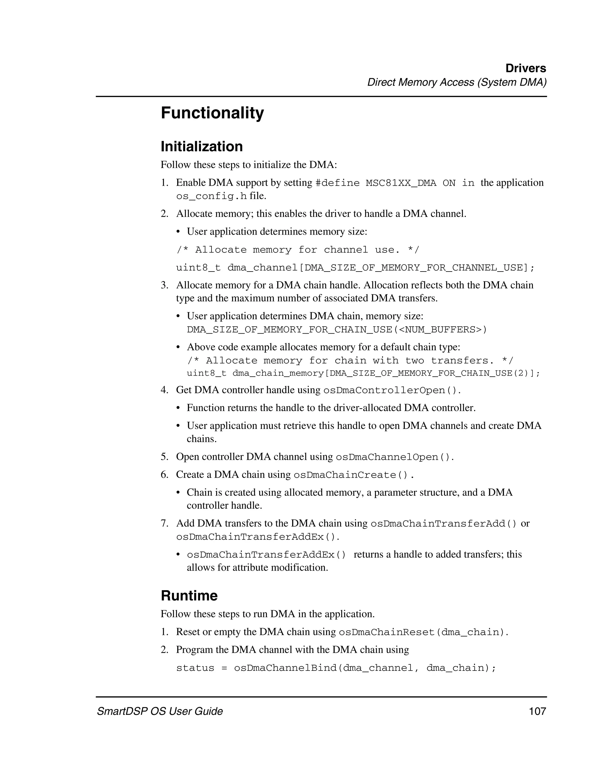 Drivers
                                                          Direct Memory Access (System DMA)

           Functionality
           Initialization
           Follow these steps to initialize the DMA:
           1. Enable DMA support by setting #define MSC81XX_DMA ON in the application
              os_config.h file.
           2. Allocate memory; this enables the driver to handle a DMA channel.
              • User application determines memory size:
              /* Allocate memory for channel use. */
              uint8_t dma_channel[DMA_SIZE_OF_MEMORY_FOR_CHANNEL_USE];
           3. Allocate memory for a DMA chain handle. Allocation reflects both the DMA chain
              type and the maximum number of associated DMA transfers.
              • User application determines DMA chain, memory size:
                DMA_SIZE_OF_MEMORY_FOR_CHAIN_USE(<NUM_BUFFERS>)
              • Above code example allocates memory for a default chain type:
                /* Allocate memory for chain with two transfers. */
                 uint8_t dma_chain_memory[DMA_SIZE_OF_MEMORY_FOR_CHAIN_USE(2)];
           4. Get DMA controller handle using osDmaControllerOpen().
              • Function returns the handle to the driver-allocated DMA controller.
              • User application must retrieve this handle to open DMA channels and create DMA
                chains.
           5. Open controller DMA channel using osDmaChannelOpen().
           6. Create a DMA chain using osDmaChainCreate().
              • Chain is created using allocated memory, a parameter structure, and a DMA
                controller handle.
           7. Add DMA transfers to the DMA chain using osDmaChainTransferAdd() or
              osDmaChainTransferAddEx().
              • osDmaChainTransferAddEx() returns a handle to added transfers; this
                allows for attribute modification.

           Runtime
           Follow these steps to run DMA in the application.
           1. Reset or empty the DMA chain using osDmaChainReset(dma_chain).
           2. Program the DMA channel with the DMA chain using
              status = osDmaChannelBind(dma_channel, dma_chain);



SmartDSP OS User Guide                                                                      107
 