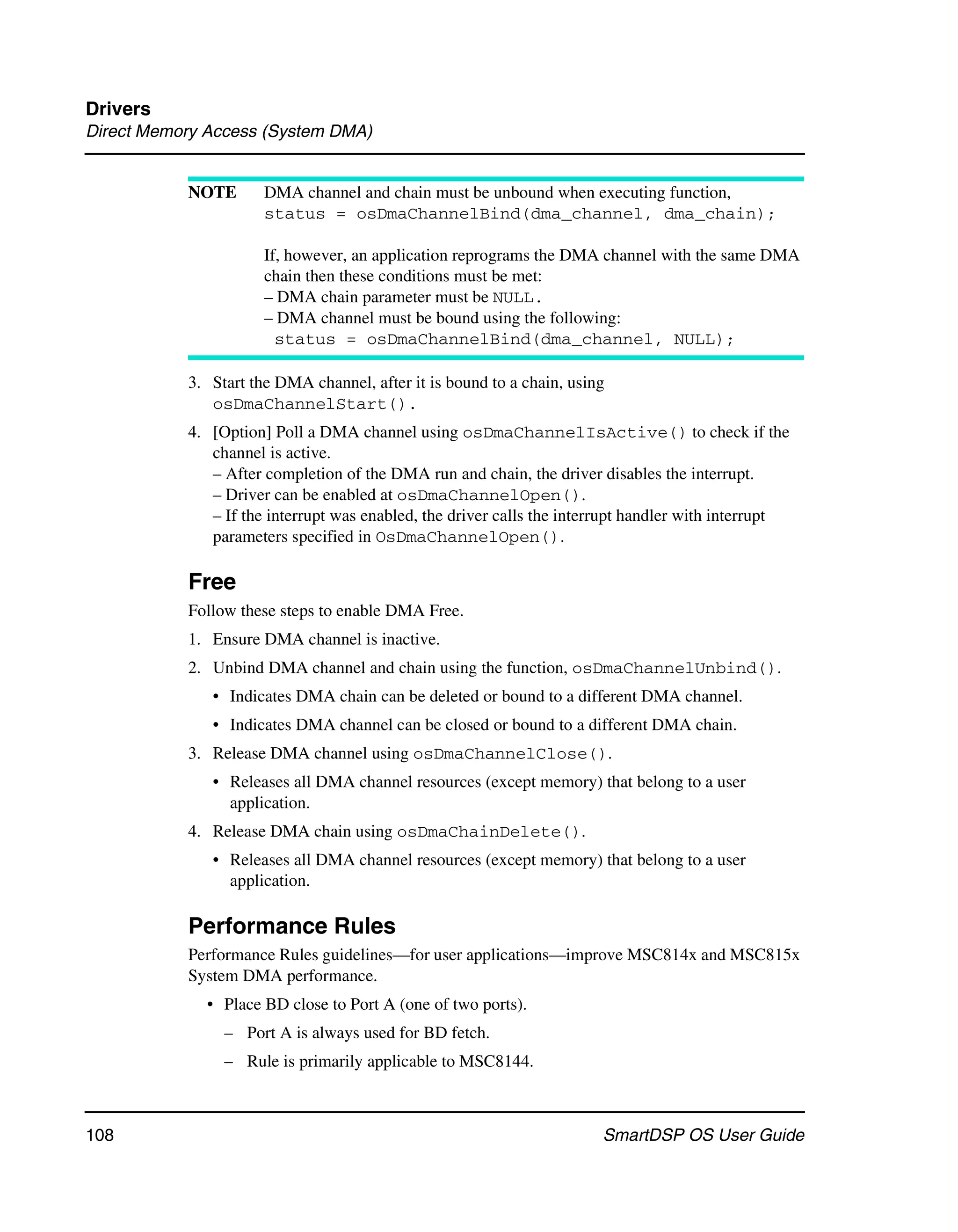 Drivers
Direct Memory Access (System DMA)


           NOTE       DMA channel and chain must be unbound when executing function,
                      status = osDmaChannelBind(dma_channel, dma_chain);

                      If, however, an application reprograms the DMA channel with the same DMA
                      chain then these conditions must be met:
                      – DMA chain parameter must be NULL.
                      – DMA channel must be bound using the following:
                        status = osDmaChannelBind(dma_channel, NULL);

           3. Start the DMA channel, after it is bound to a chain, using
              osDmaChannelStart().
           4. [Option] Poll a DMA channel using osDmaChannelIsActive() to check if the
              channel is active.
              – After completion of the DMA run and chain, the driver disables the interrupt.
              – Driver can be enabled at osDmaChannelOpen().
              – If the interrupt was enabled, the driver calls the interrupt handler with interrupt
              parameters specified in OsDmaChannelOpen().

           Free
           Follow these steps to enable DMA Free.
           1. Ensure DMA channel is inactive.
           2. Unbind DMA channel and chain using the function, osDmaChannelUnbind().
              • Indicates DMA chain can be deleted or bound to a different DMA channel.
              • Indicates DMA channel can be closed or bound to a different DMA chain.
           3. Release DMA channel using osDmaChannelClose().
              • Releases all DMA channel resources (except memory) that belong to a user
                application.
           4. Release DMA chain using osDmaChainDelete().
              • Releases all DMA channel resources (except memory) that belong to a user
                application.

           Performance Rules
           Performance Rules guidelines—for user applications—improve MSC814x and MSC815x
           System DMA performance.
             • Place BD close to Port A (one of two ports).
                – Port A is always used for BD fetch.
                – Rule is primarily applicable to MSC8144.



108                                                                    SmartDSP OS User Guide
 
