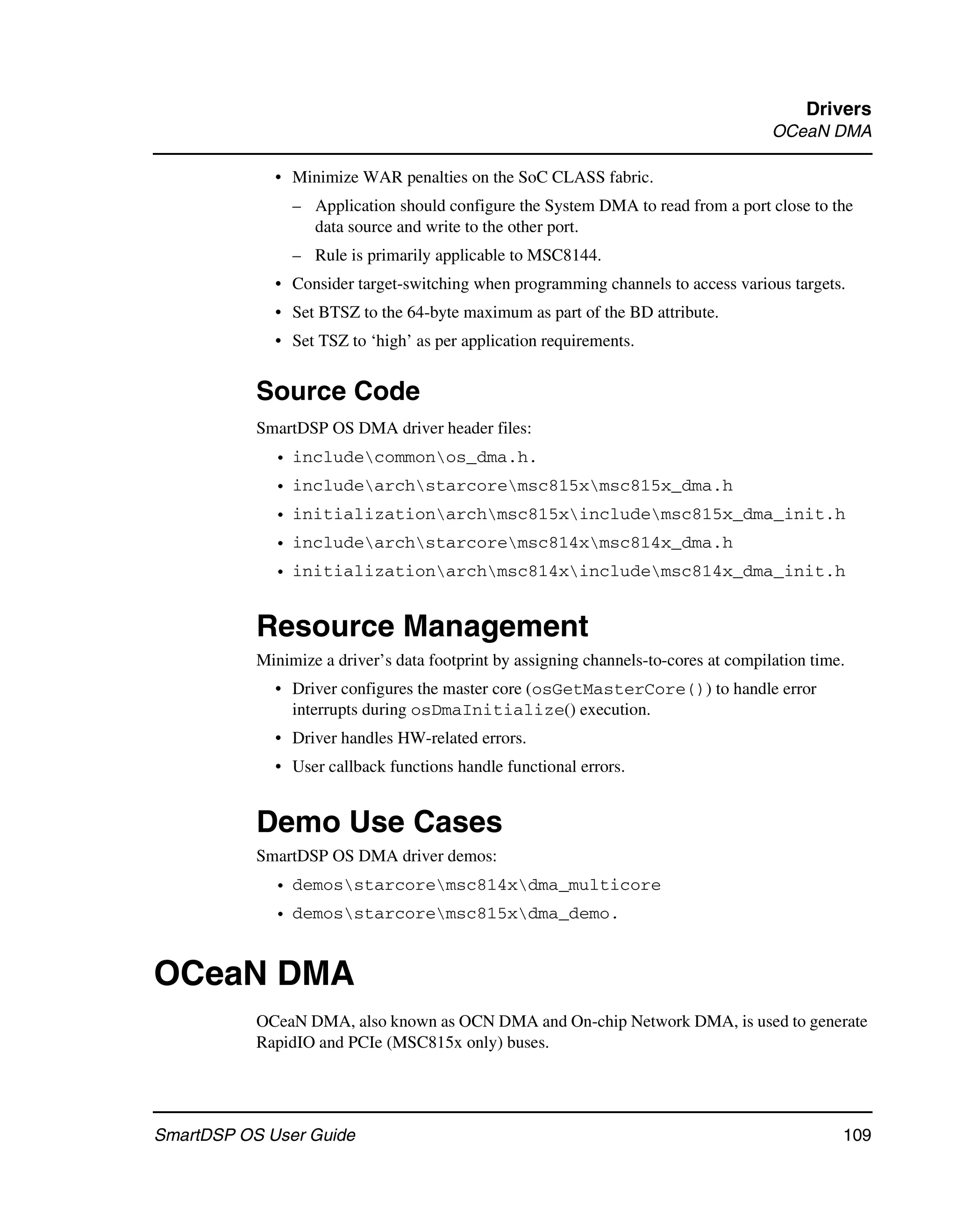 Drivers
                                                                                      OCeaN DMA

             • Minimize WAR penalties on the SoC CLASS fabric.
                – Application should configure the System DMA to read from a port close to the
                  data source and write to the other port.
                – Rule is primarily applicable to MSC8144.
             • Consider target-switching when programming channels to access various targets.
             • Set BTSZ to the 64-byte maximum as part of the BD attribute.
             • Set TSZ to ‘high’ as per application requirements.


           Source Code
           SmartDSP OS DMA driver header files:
             • includecommonos_dma.h.
             • includearchstarcoremsc815xmsc815x_dma.h
             • initializationarchmsc815xincludemsc815x_dma_init.h
             • includearchstarcoremsc814xmsc814x_dma.h
             • initializationarchmsc814xincludemsc814x_dma_init.h


           Resource Management
           Minimize a driver’s data footprint by assigning channels-to-cores at compilation time.
             • Driver configures the master core (osGetMasterCore()) to handle error
               interrupts during osDmaInitialize() execution.
             • Driver handles HW-related errors.
             • User callback functions handle functional errors.


           Demo Use Cases
           SmartDSP OS DMA driver demos:
             • demosstarcoremsc814xdma_multicore
             • demosstarcoremsc815xdma_demo.


OCeaN DMA
           OCeaN DMA, also known as OCN DMA and On-chip Network DMA, is used to generate
           RapidIO and PCIe (MSC815x only) buses.




SmartDSP OS User Guide                                                                          109
 