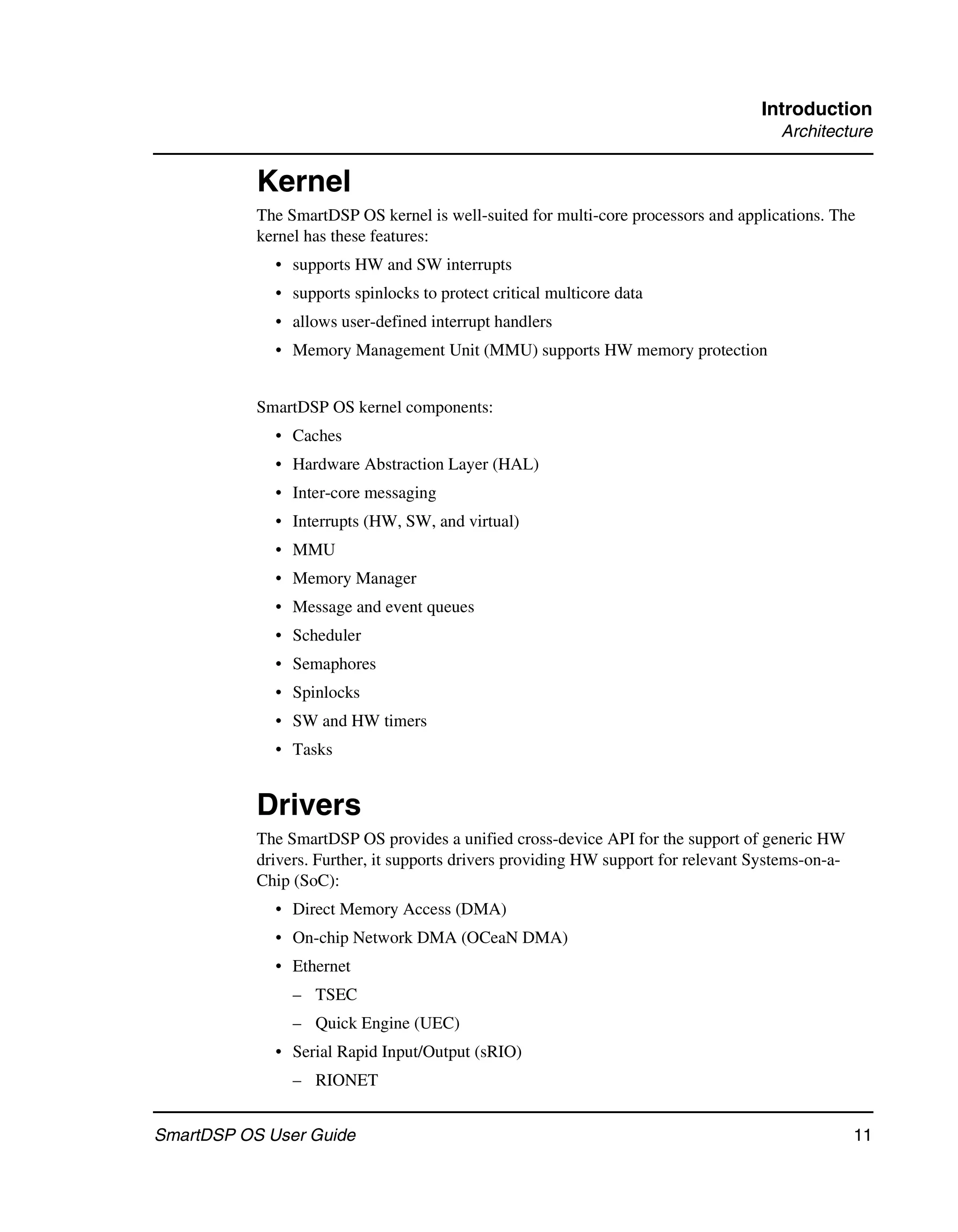 Introduction
                                                                                      Architecture


           Kernel
           The SmartDSP OS kernel is well-suited for multi-core processors and applications. The
           kernel has these features:
             • supports HW and SW interrupts
             • supports spinlocks to protect critical multicore data
             • allows user-defined interrupt handlers
             • Memory Management Unit (MMU) supports HW memory protection


           SmartDSP OS kernel components:
             • Caches
             • Hardware Abstraction Layer (HAL)
             • Inter-core messaging
             • Interrupts (HW, SW, and virtual)
             • MMU
             • Memory Manager
             • Message and event queues
             • Scheduler
             • Semaphores
             • Spinlocks
             • SW and HW timers
             • Tasks


           Drivers
           The SmartDSP OS provides a unified cross-device API for the support of generic HW
           drivers. Further, it supports drivers providing HW support for relevant Systems-on-a-
           Chip (SoC):
             • Direct Memory Access (DMA)
             • On-chip Network DMA (OCeaN DMA)
             • Ethernet
                – TSEC
                – Quick Engine (UEC)
             • Serial Rapid Input/Output (sRIO)
                – RIONET


SmartDSP OS User Guide                                                                             11
 