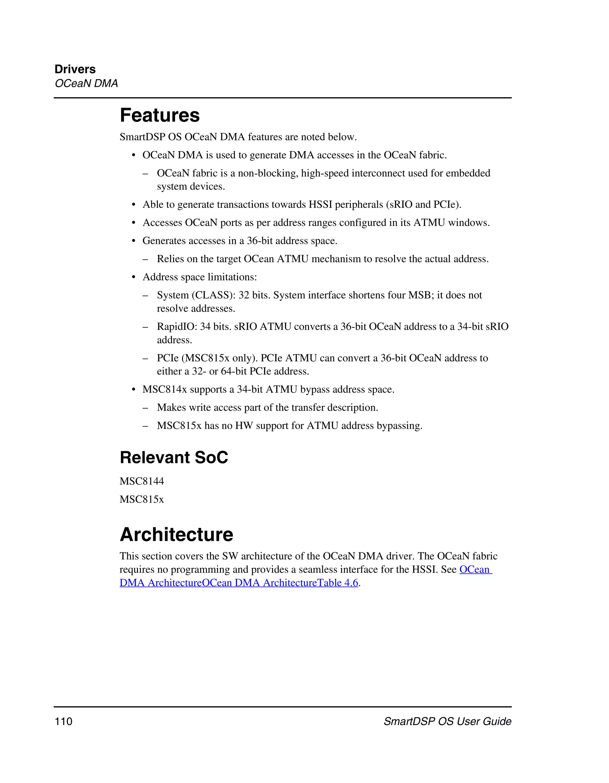 Drivers
OCeaN DMA


            Features
            SmartDSP OS OCeaN DMA features are noted below.
              • OCeaN DMA is used to generate DMA accesses in the OCeaN fabric.
                – OCeaN fabric is a non-blocking, high-speed interconnect used for embedded
                  system devices.
              • Able to generate transactions towards HSSI peripherals (sRIO and PCIe).
              • Accesses OCeaN ports as per address ranges configured in its ATMU windows.
              • Generates accesses in a 36-bit address space.
                – Relies on the target OCean ATMU mechanism to resolve the actual address.
              • Address space limitations:
                – System (CLASS): 32 bits. System interface shortens four MSB; it does not
                  resolve addresses.
                – RapidIO: 34 bits. sRIO ATMU converts a 36-bit OCeaN address to a 34-bit sRIO
                  address.
                – PCIe (MSC815x only). PCIe ATMU can convert a 36-bit OCeaN address to
                  either a 32- or 64-bit PCIe address.
              • MSC814x supports a 34-bit ATMU bypass address space.
                – Makes write access part of the transfer description.
                – MSC815x has no HW support for ATMU address bypassing.


            Relevant SoC
            MSC8144
            MSC815x


            Architecture
            This section covers the SW architecture of the OCeaN DMA driver. The OCeaN fabric
            requires no programming and provides a seamless interface for the HSSI. See OCean
            DMA ArchitectureOCean DMA ArchitectureTable 4.6.




110                                                                      SmartDSP OS User Guide
 