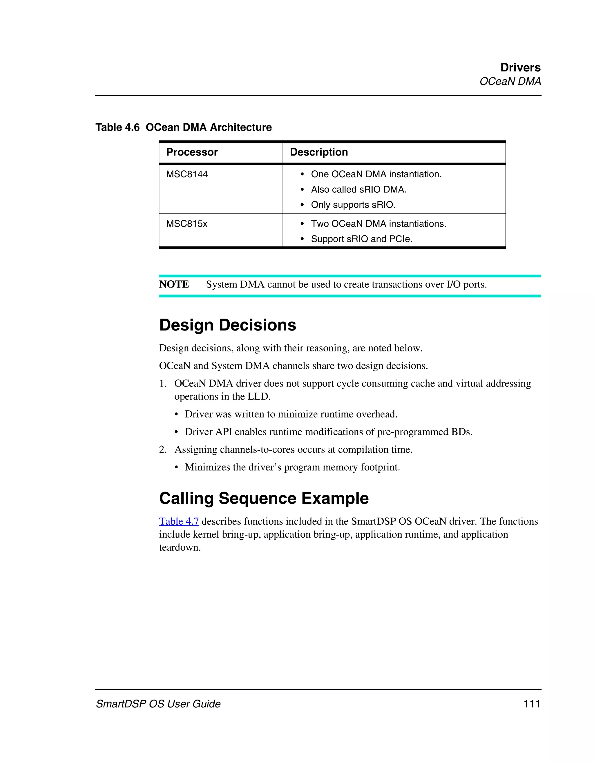 Drivers
                                                                                    OCeaN DMA



Table 4.6 OCean DMA Architecture

            Processor                    Description

            MSC8144                         • One OCeaN DMA instantiation.
                                            • Also called sRIO DMA.
                                            • Only supports sRIO.

            MSC815x                         • Two OCeaN DMA instantiations.
                                            • Support sRIO and PCIe.



           NOTE       System DMA cannot be used to create transactions over I/O ports.



           Design Decisions
           Design decisions, along with their reasoning, are noted below.
           OCeaN and System DMA channels share two design decisions.
           1. OCeaN DMA driver does not support cycle consuming cache and virtual addressing
              operations in the LLD.
              • Driver was written to minimize runtime overhead.
              • Driver API enables runtime modifications of pre-programmed BDs.
           2. Assigning channels-to-cores occurs at compilation time.
              • Minimizes the driver’s program memory footprint.


           Calling Sequence Example
           Table 4.7 describes functions included in the SmartDSP OS OCeaN driver. The functions
           include kernel bring-up, application bring-up, application runtime, and application
           teardown.




SmartDSP OS User Guide                                                                      111
 
