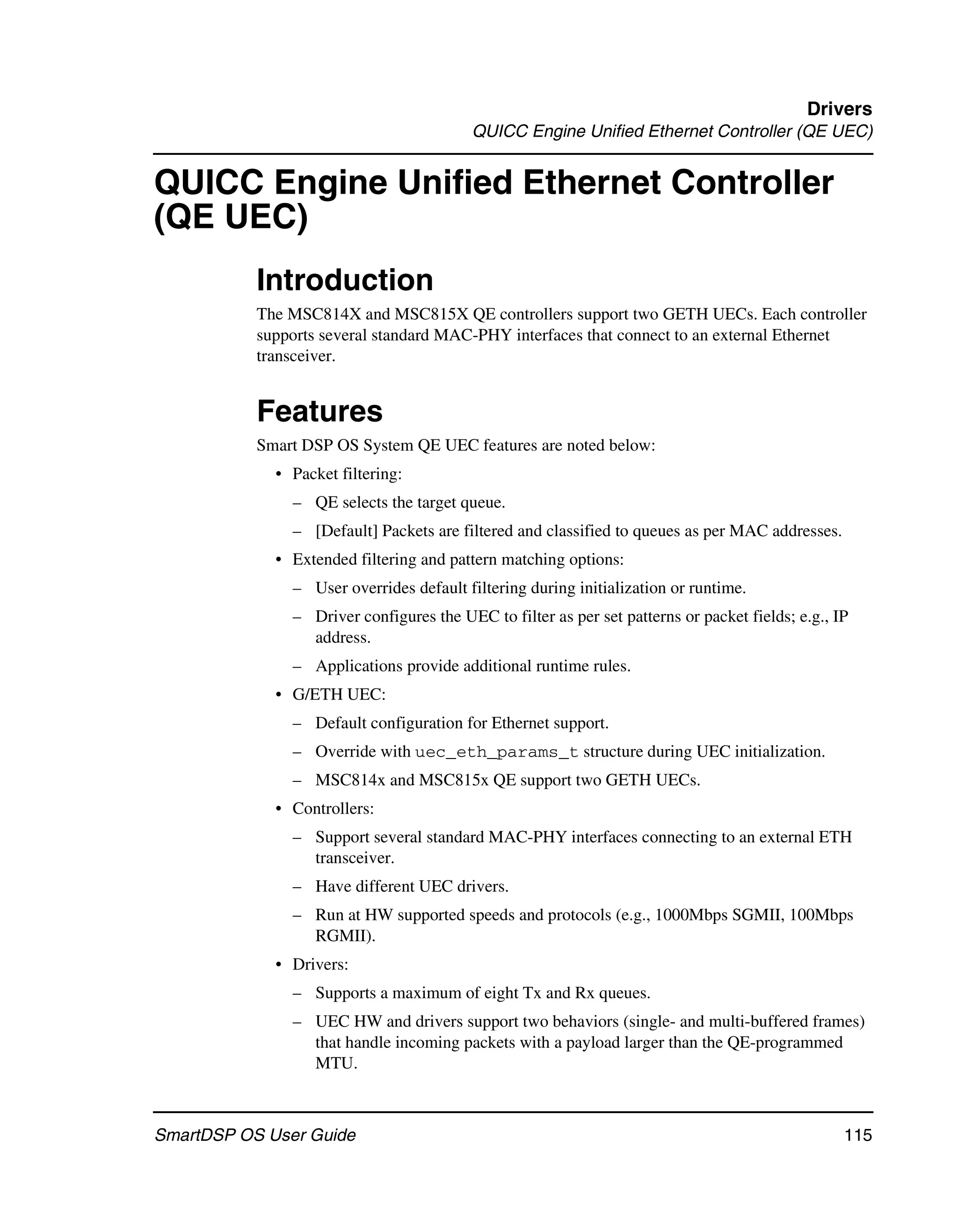 Drivers
                                          QUICC Engine Unified Ethernet Controller (QE UEC)


QUICC Engine Unified Ethernet Controller
(QE UEC)
           Introduction
           The MSC814X and MSC815X QE controllers support two GETH UECs. Each controller
           supports several standard MAC-PHY interfaces that connect to an external Ethernet
           transceiver.


           Features
           Smart DSP OS System QE UEC features are noted below:
             • Packet filtering:
               – QE selects the target queue.
               – [Default] Packets are filtered and classified to queues as per MAC addresses.
             • Extended filtering and pattern matching options:
               – User overrides default filtering during initialization or runtime.
               – Driver configures the UEC to filter as per set patterns or packet fields; e.g., IP
                 address.
               – Applications provide additional runtime rules.
             • G/ETH UEC:
               – Default configuration for Ethernet support.
               – Override with uec_eth_params_t structure during UEC initialization.
               – MSC814x and MSC815x QE support two GETH UECs.
             • Controllers:
               – Support several standard MAC-PHY interfaces connecting to an external ETH
                 transceiver.
               – Have different UEC drivers.
               – Run at HW supported speeds and protocols (e.g., 1000Mbps SGMII, 100Mbps
                 RGMII).
             • Drivers:
               – Supports a maximum of eight Tx and Rx queues.
               – UEC HW and drivers support two behaviors (single- and multi-buffered frames)
                 that handle incoming packets with a payload larger than the QE-programmed
                 MTU.



SmartDSP OS User Guide                                                                            115
 