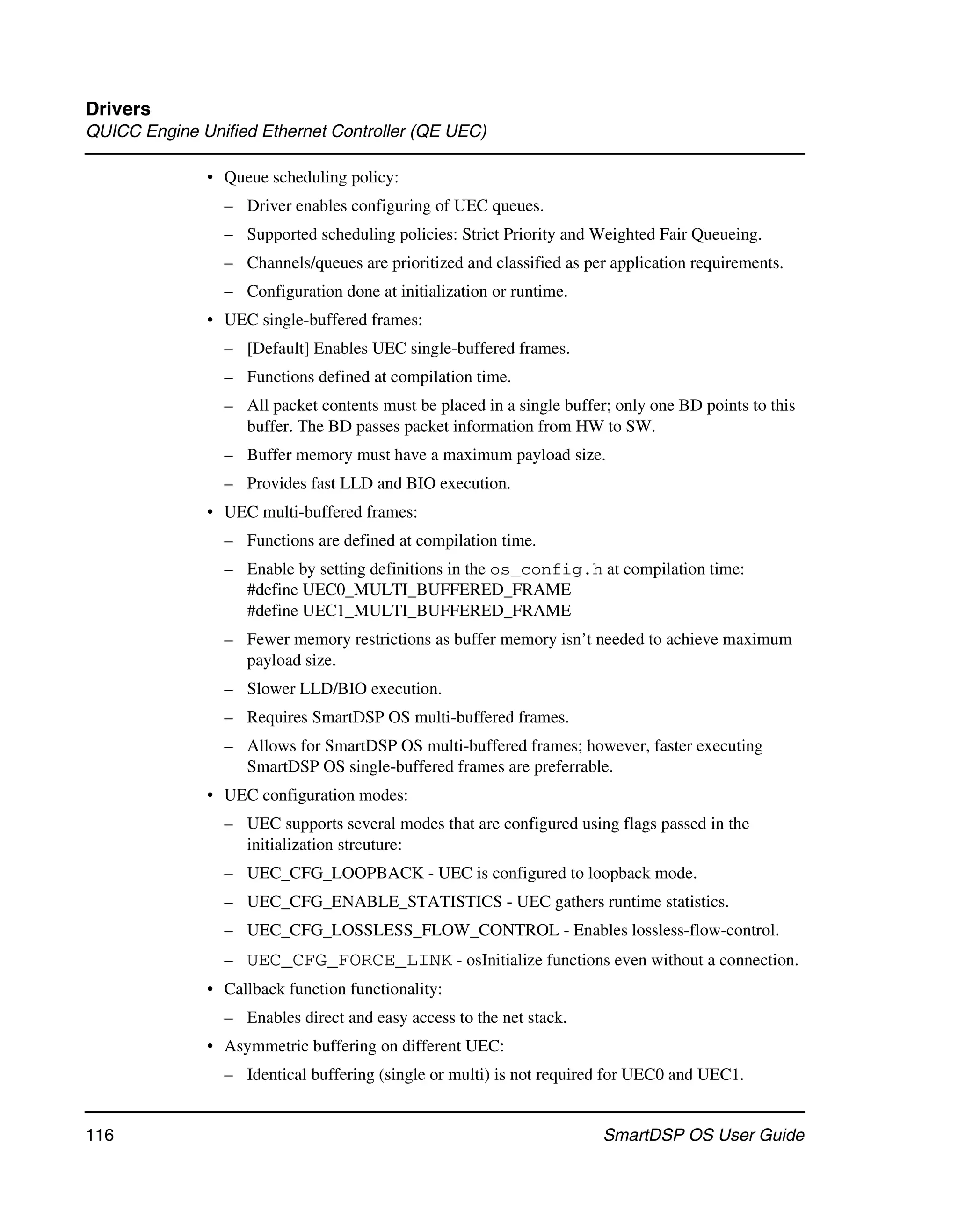 Drivers
QUICC Engine Unified Ethernet Controller (QE UEC)

              • Queue scheduling policy:
                – Driver enables configuring of UEC queues.
                – Supported scheduling policies: Strict Priority and Weighted Fair Queueing.
                – Channels/queues are prioritized and classified as per application requirements.
                – Configuration done at initialization or runtime.
              • UEC single-buffered frames:
                – [Default] Enables UEC single-buffered frames.
                – Functions defined at compilation time.
                – All packet contents must be placed in a single buffer; only one BD points to this
                  buffer. The BD passes packet information from HW to SW.
                – Buffer memory must have a maximum payload size.
                – Provides fast LLD and BIO execution.
              • UEC multi-buffered frames:
                – Functions are defined at compilation time.
                – Enable by setting definitions in the os_config.h at compilation time:
                  #define UEC0_MULTI_BUFFERED_FRAME
                  #define UEC1_MULTI_BUFFERED_FRAME
                – Fewer memory restrictions as buffer memory isn’t needed to achieve maximum
                  payload size.
                – Slower LLD/BIO execution.
                – Requires SmartDSP OS multi-buffered frames.
                – Allows for SmartDSP OS multi-buffered frames; however, faster executing
                  SmartDSP OS single-buffered frames are preferrable.
              • UEC configuration modes:
                – UEC supports several modes that are configured using flags passed in the
                  initialization strcuture:
                – UEC_CFG_LOOPBACK - UEC is configured to loopback mode.
                – UEC_CFG_ENABLE_STATISTICS - UEC gathers runtime statistics.
                – UEC_CFG_LOSSLESS_FLOW_CONTROL - Enables lossless-flow-control.
                – UEC_CFG_FORCE_LINK - osInitialize functions even without a connection.
              • Callback function functionality:
                – Enables direct and easy access to the net stack.
              • Asymmetric buffering on different UEC:
                – Identical buffering (single or multi) is not required for UEC0 and UEC1.


116                                                                    SmartDSP OS User Guide
 