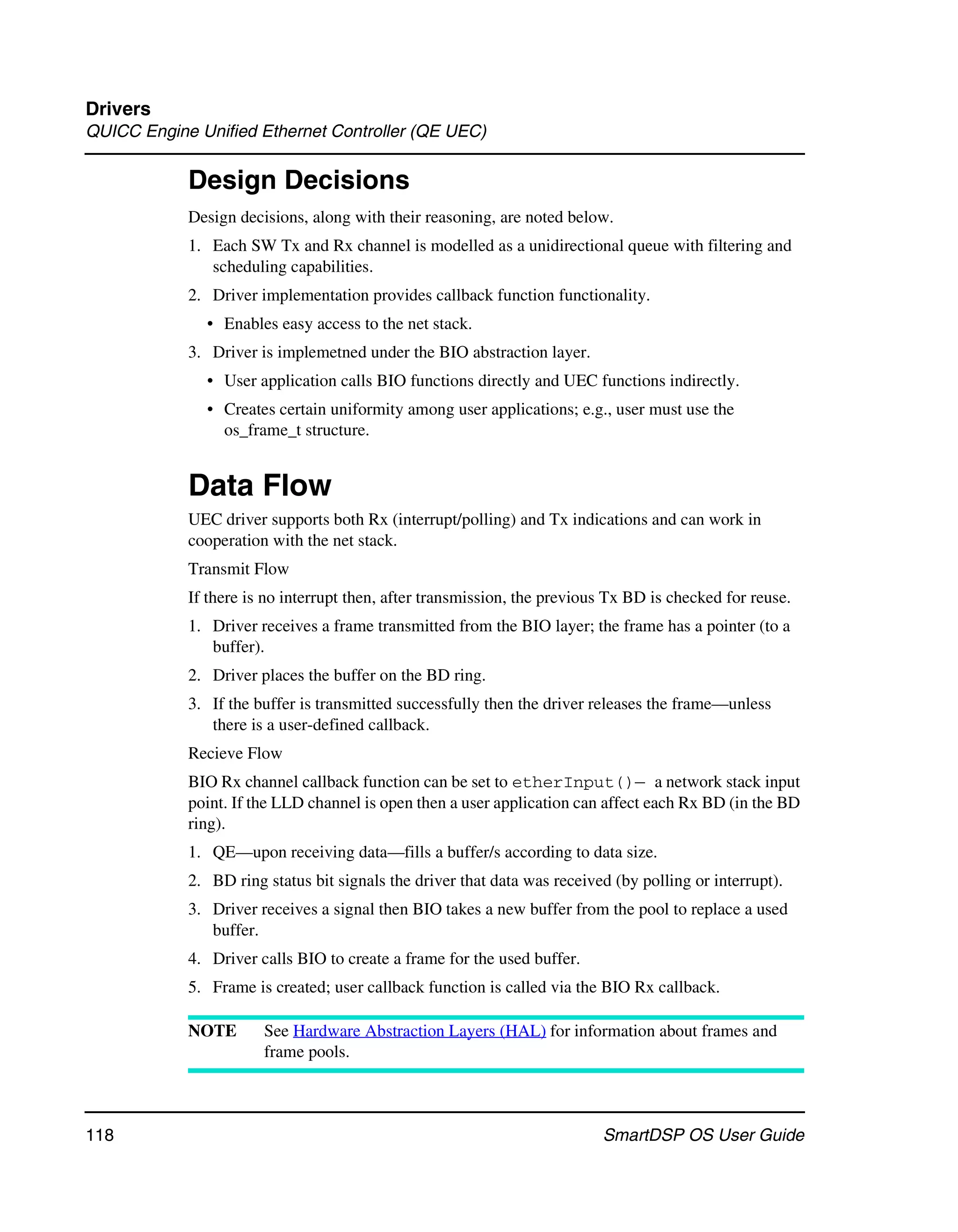 Drivers
QUICC Engine Unified Ethernet Controller (QE UEC)

            Design Decisions
            Design decisions, along with their reasoning, are noted below.
            1. Each SW Tx and Rx channel is modelled as a unidirectional queue with filtering and
               scheduling capabilities.
            2. Driver implementation provides callback function functionality.
              • Enables easy access to the net stack.
            3. Driver is implemetned under the BIO abstraction layer.
              • User application calls BIO functions directly and UEC functions indirectly.
              • Creates certain uniformity among user applications; e.g., user must use the
                os_frame_t structure.


            Data Flow
            UEC driver supports both Rx (interrupt/polling) and Tx indications and can work in
            cooperation with the net stack.
            Transmit Flow
            If there is no interrupt then, after transmission, the previous Tx BD is checked for reuse.
            1. Driver receives a frame transmitted from the BIO layer; the frame has a pointer (to a
               buffer).
            2. Driver places the buffer on the BD ring.
            3. If the buffer is transmitted successfully then the driver releases the frame—unless
               there is a user-defined callback.
            Recieve Flow
            BIO Rx channel callback function can be set to etherInput()— a network stack input
            point. If the LLD channel is open then a user application can affect each Rx BD (in the BD
            ring).
            1. QE—upon receiving data—fills a buffer/s according to data size.
            2. BD ring status bit signals the driver that data was received (by polling or interrupt).
            3. Driver receives a signal then BIO takes a new buffer from the pool to replace a used
               buffer.
            4. Driver calls BIO to create a frame for the used buffer.
            5. Frame is created; user callback function is called via the BIO Rx callback.

            NOTE       See Hardware Abstraction Layers (HAL) for information about frames and
                       frame pools.



118                                                                       SmartDSP OS User Guide
 