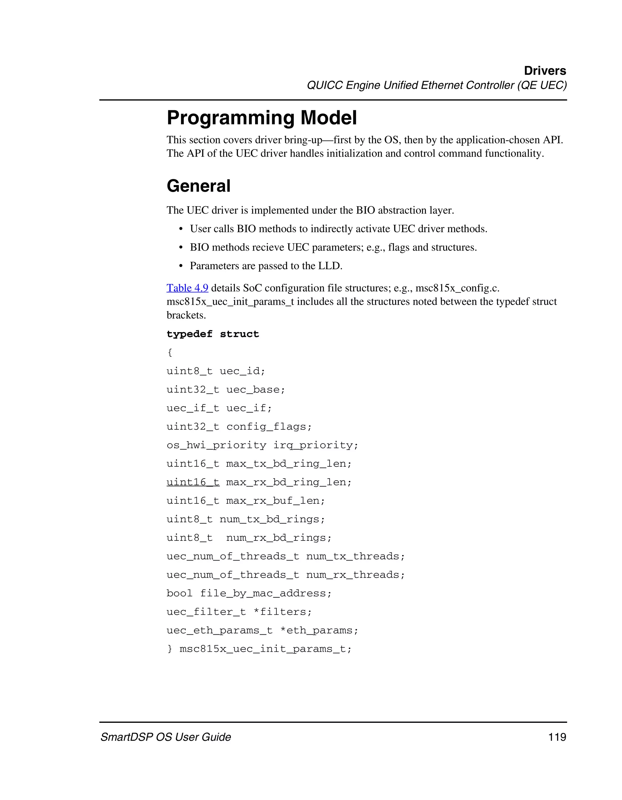 Drivers
                                          QUICC Engine Unified Ethernet Controller (QE UEC)


           Programming Model
           This section covers driver bring-up—first by the OS, then by the application-chosen API.
           The API of the UEC driver handles initialization and control command functionality.


           General
           The UEC driver is implemented under the BIO abstraction layer.
               • User calls BIO methods to indirectly activate UEC driver methods.
               • BIO methods recieve UEC parameters; e.g., flags and structures.
               • Parameters are passed to the LLD.

           Table 4.9 details SoC configuration file structures; e.g., msc815x_config.c.
           msc815x_uec_init_params_t includes all the structures noted between the typedef struct
           brackets.
           typedef struct
           {
           uint8_t uec_id;
           uint32_t uec_base;
           uec_if_t uec_if;
           uint32_t config_flags;
           os_hwi_priority irq_priority;
           uint16_t max_tx_bd_ring_len;
           uint16_t max_rx_bd_ring_len;
           uint16_t max_rx_buf_len;
           uint8_t num_tx_bd_rings;
           uint8_t       num_rx_bd_rings;
           uec_num_of_threads_t num_tx_threads;
           uec_num_of_threads_t num_rx_threads;
           bool file_by_mac_address;
           uec_filter_t *filters;
           uec_eth_params_t *eth_params;
           } msc815x_uec_init_params_t;




SmartDSP OS User Guide                                                                         119
 