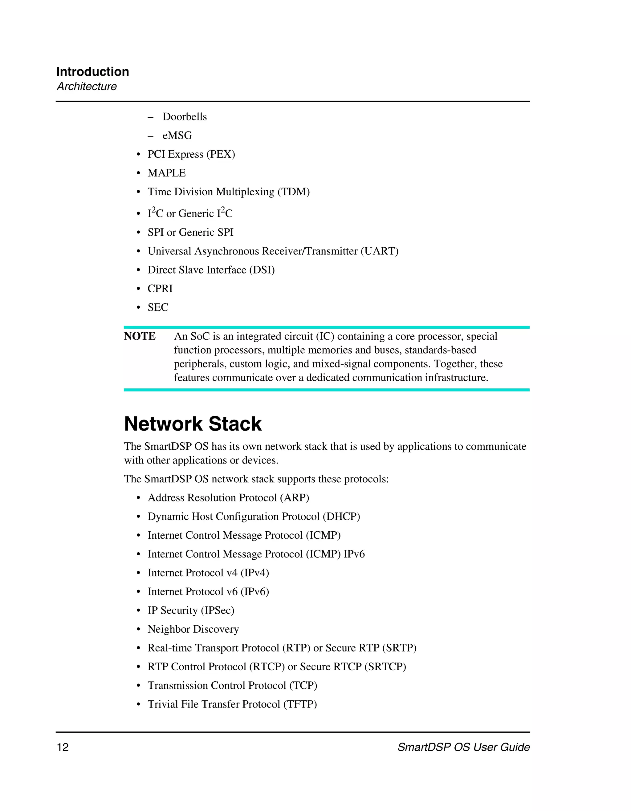 Introduction
Architecture

                    – Doorbells
                    – eMSG
                 • PCI Express (PEX)
                 • MAPLE
                 • Time Division Multiplexing (TDM)
                 • I2C or Generic I2C
                 • SPI or Generic SPI
                 • Universal Asynchronous Receiver/Transmitter (UART)
                 • Direct Slave Interface (DSI)
                 • CPRI
                 • SEC

               NOTE       An SoC is an integrated circuit (IC) containing a core processor, special
                          function processors, multiple memories and buses, standards-based
                          peripherals, custom logic, and mixed-signal components. Together, these
                          features communicate over a dedicated communication infrastructure.



               Network Stack
               The SmartDSP OS has its own network stack that is used by applications to communicate
               with other applications or devices.
               The SmartDSP OS network stack supports these protocols:
                 • Address Resolution Protocol (ARP)
                 • Dynamic Host Configuration Protocol (DHCP)
                 • Internet Control Message Protocol (ICMP)
                 • Internet Control Message Protocol (ICMP) IPv6
                 • Internet Protocol v4 (IPv4)
                 • Internet Protocol v6 (IPv6)
                 • IP Security (IPSec)
                 • Neighbor Discovery
                 • Real-time Transport Protocol (RTP) or Secure RTP (SRTP)
                 • RTP Control Protocol (RTCP) or Secure RTCP (SRTCP)
                 • Transmission Control Protocol (TCP)
                 • Trivial File Transfer Protocol (TFTP)


12                                                                         SmartDSP OS User Guide
 