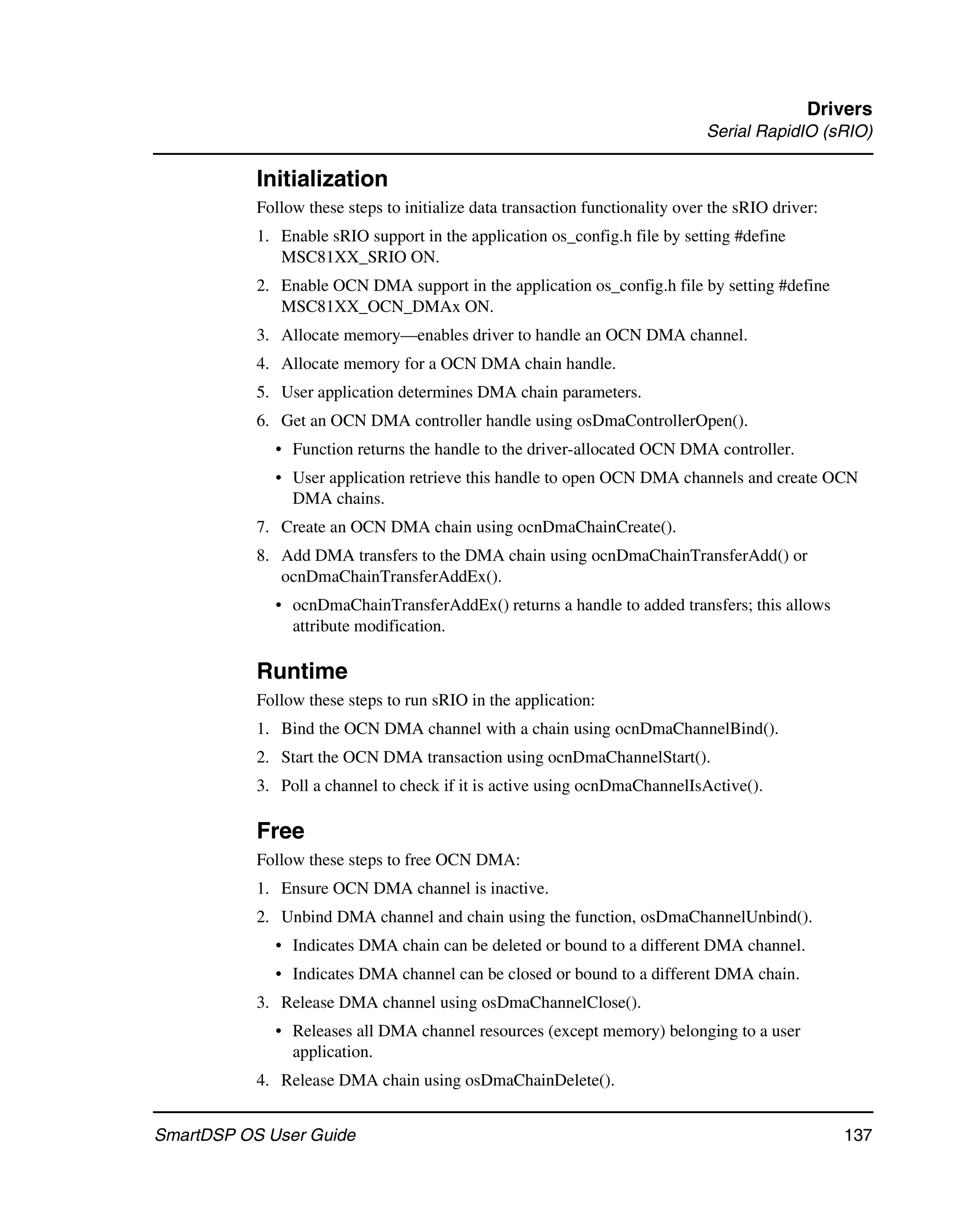 Drivers
                                                                               Serial RapidIO (sRIO)

           Initialization
           Follow these steps to initialize data transaction functionality over the sRIO driver:
           1. Enable sRIO support in the application os_config.h file by setting #define
              MSC81XX_SRIO ON.
           2. Enable OCN DMA support in the application os_config.h file by setting #define
              MSC81XX_OCN_DMAx ON.
           3. Allocate memory—enables driver to handle an OCN DMA channel.
           4. Allocate memory for a OCN DMA chain handle.
           5. User application determines DMA chain parameters.
           6. Get an OCN DMA controller handle using osDmaControllerOpen().
             • Function returns the handle to the driver-allocated OCN DMA controller.
             • User application retrieve this handle to open OCN DMA channels and create OCN
               DMA chains.
           7. Create an OCN DMA chain using ocnDmaChainCreate().
           8. Add DMA transfers to the DMA chain using ocnDmaChainTransferAdd() or
              ocnDmaChainTransferAddEx().
             • ocnDmaChainTransferAddEx() returns a handle to added transfers; this allows
               attribute modification.

           Runtime
           Follow these steps to run sRIO in the application:
           1. Bind the OCN DMA channel with a chain using ocnDmaChannelBind().
           2. Start the OCN DMA transaction using ocnDmaChannelStart().
           3. Poll a channel to check if it is active using ocnDmaChannelIsActive().

           Free
           Follow these steps to free OCN DMA:
           1. Ensure OCN DMA channel is inactive.
           2. Unbind DMA channel and chain using the function, osDmaChannelUnbind().
             • Indicates DMA chain can be deleted or bound to a different DMA channel.
             • Indicates DMA channel can be closed or bound to a different DMA chain.
           3. Release DMA channel using osDmaChannelClose().
             • Releases all DMA channel resources (except memory) belonging to a user
               application.
           4. Release DMA chain using osDmaChainDelete().


SmartDSP OS User Guide                                                                             137
 