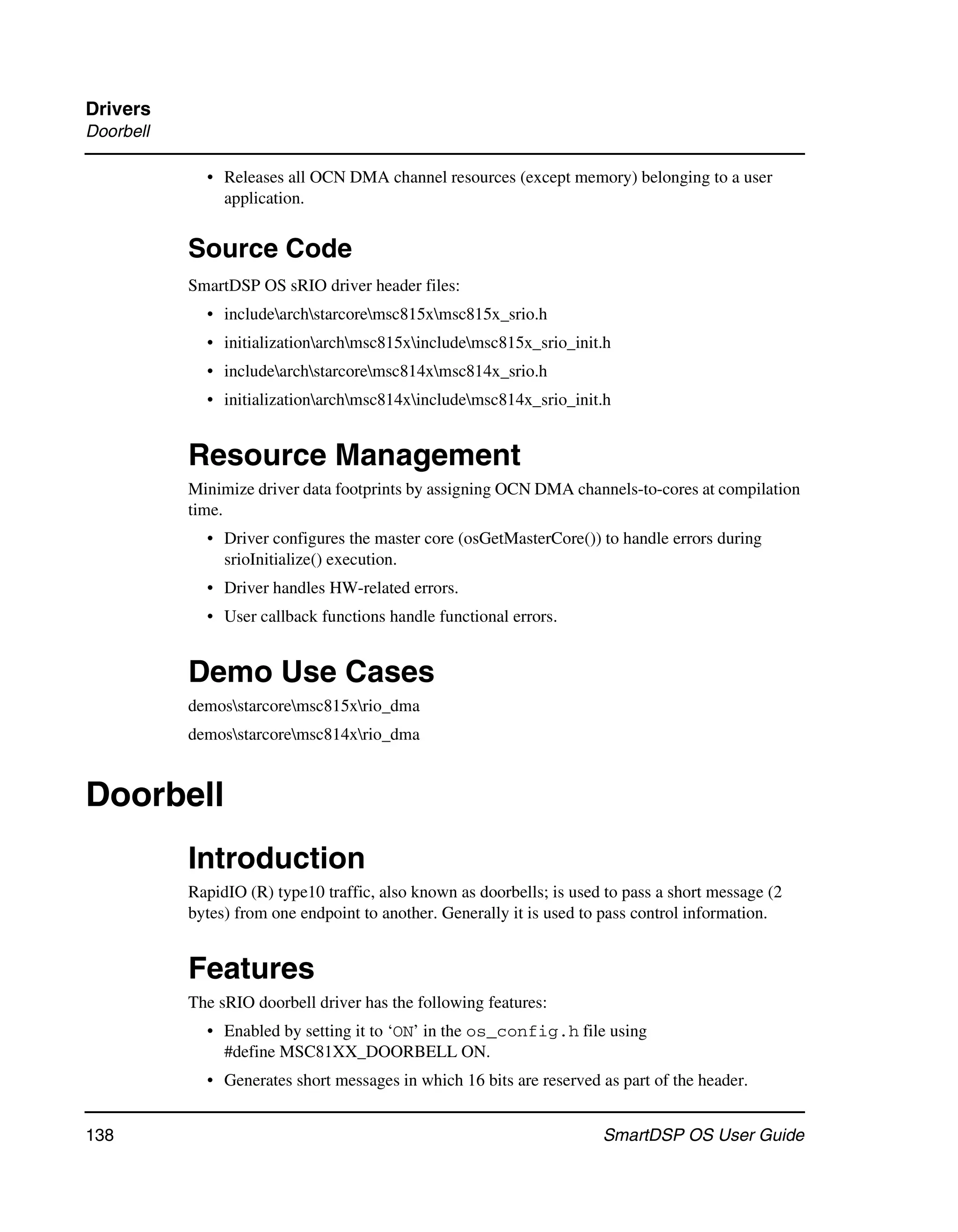 Drivers
Doorbell

             • Releases all OCN DMA channel resources (except memory) belonging to a user
               application.


           Source Code
           SmartDSP OS sRIO driver header files:
             • includearchstarcoremsc815xmsc815x_srio.h
             • initializationarchmsc815xincludemsc815x_srio_init.h
             • includearchstarcoremsc814xmsc814x_srio.h
             • initializationarchmsc814xincludemsc814x_srio_init.h


           Resource Management
           Minimize driver data footprints by assigning OCN DMA channels-to-cores at compilation
           time.
             • Driver configures the master core (osGetMasterCore()) to handle errors during
               srioInitialize() execution.
             • Driver handles HW-related errors.
             • User callback functions handle functional errors.


           Demo Use Cases
           demosstarcoremsc815xrio_dma
           demosstarcoremsc814xrio_dma


Doorbell
           Introduction
           RapidIO (R) type10 traffic, also known as doorbells; is used to pass a short message (2
           bytes) from one endpoint to another. Generally it is used to pass control information.


           Features
           The sRIO doorbell driver has the following features:
             • Enabled by setting it to ‘ON’ in the os_config.h file using
               #define MSC81XX_DOORBELL ON.
             • Generates short messages in which 16 bits are reserved as part of the header.


138                                                                    SmartDSP OS User Guide
 