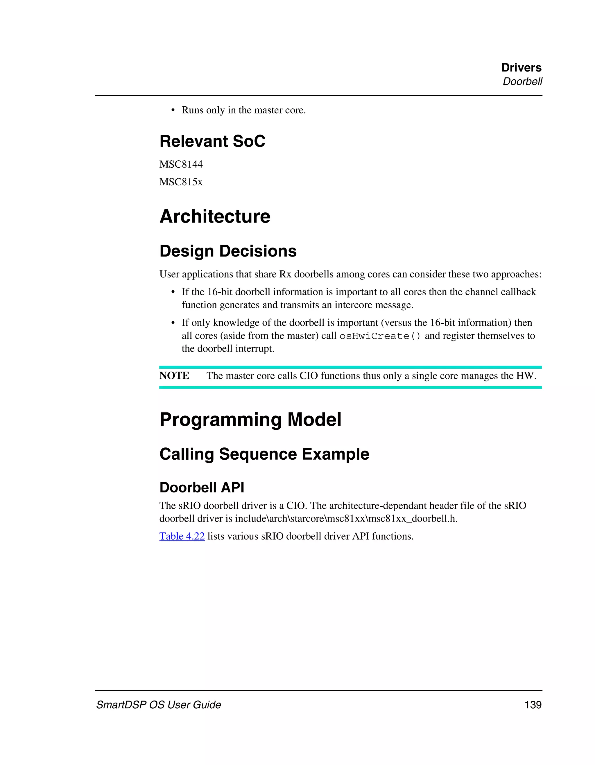Drivers
                                                                                            Doorbell

             • Runs only in the master core.


           Relevant SoC
           MSC8144
           MSC815x


           Architecture
           Design Decisions
           User applications that share Rx doorbells among cores can consider these two approaches:
             • If the 16-bit doorbell information is important to all cores then the channel callback
               function generates and transmits an intercore message.
             • If only knowledge of the doorbell is important (versus the 16-bit information) then
               all cores (aside from the master) call osHwiCreate() and register themselves to
               the doorbell interrupt.

           NOTE       The master core calls CIO functions thus only a single core manages the HW.



           Programming Model
           Calling Sequence Example
           Doorbell API
           The sRIO doorbell driver is a CIO. The architecture-dependant header file of the sRIO
           doorbell driver is includearchstarcoremsc81xxmsc81xx_doorbell.h.
           Table 4.22 lists various sRIO doorbell driver API functions.




SmartDSP OS User Guide                                                                            139
 