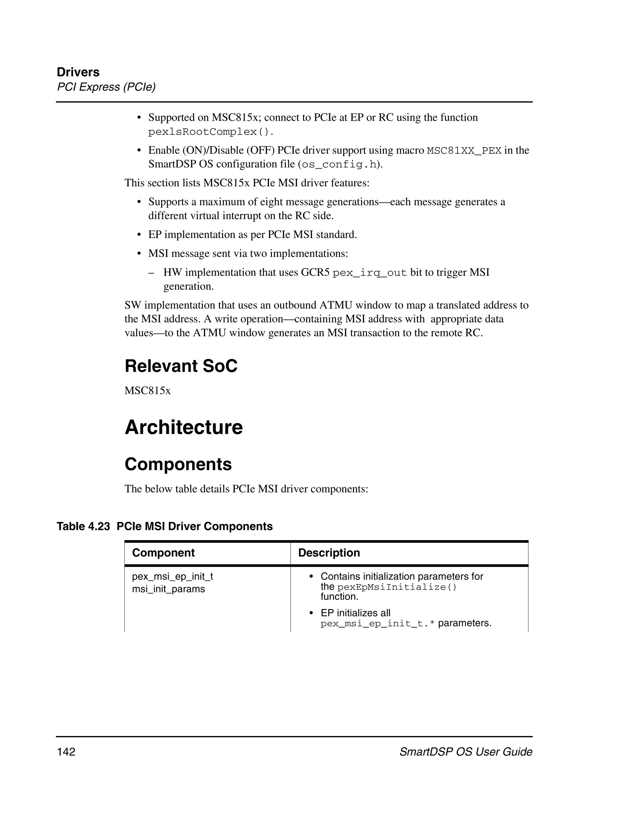 Drivers
PCI Express (PCIe)

              • Supported on MSC815x; connect to PCIe at EP or RC using the function
                pexlsRootComplex().
              • Enable (ON)/Disable (OFF) PCIe driver support using macro MSC81XX_PEX in the
                SmartDSP OS configuration file (os_config.h).
            This section lists MSC815x PCIe MSI driver features:
              • Supports a maximum of eight message generations—each message generates a
                different virtual interrupt on the RC side.
              • EP implementation as per PCIe MSI standard.
              • MSI message sent via two implementations:
                 – HW implementation that uses GCR5 pex_irq_out bit to trigger MSI
                   generation.
            SW implementation that uses an outbound ATMU window to map a translated address to
            the MSI address. A write operation—containing MSI address with appropriate data
            values—to the ATMU window generates an MSI transaction to the remote RC.


            Relevant SoC
            MSC815x


            Architecture
            Components
            The below table details PCIe MSI driver components:


Table 4.23 PCIe MSI Driver Components

             Component                          Description

             pex_msi_ep_init_t                     • Contains initialization parameters for
             msi_init_params                         the pexEpMsiInitialize()
                                                     function.
                                                   • EP initializes all
                                                     pex_msi_ep_init_t.* parameters.




142                                                                    SmartDSP OS User Guide
 