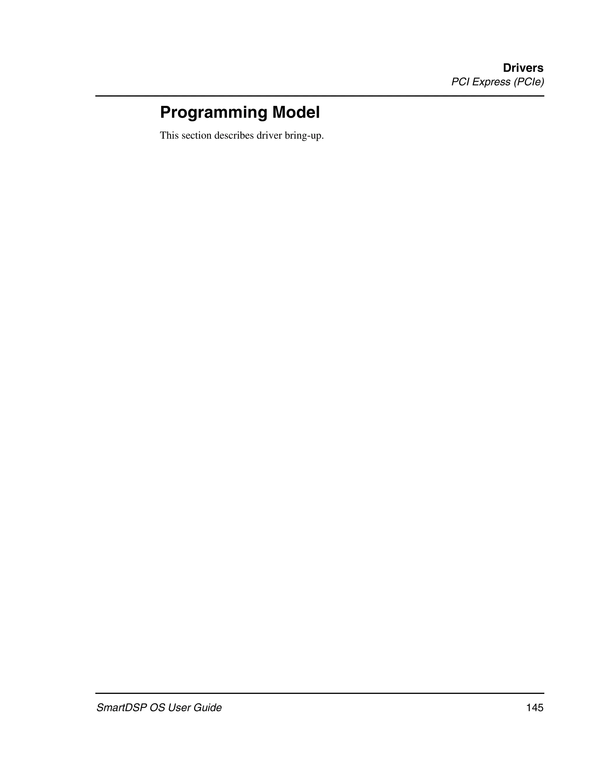 Drivers
                                                     PCI Express (PCIe)

           Programming Model
           This section describes driver bring-up.




SmartDSP OS User Guide                                             145
 