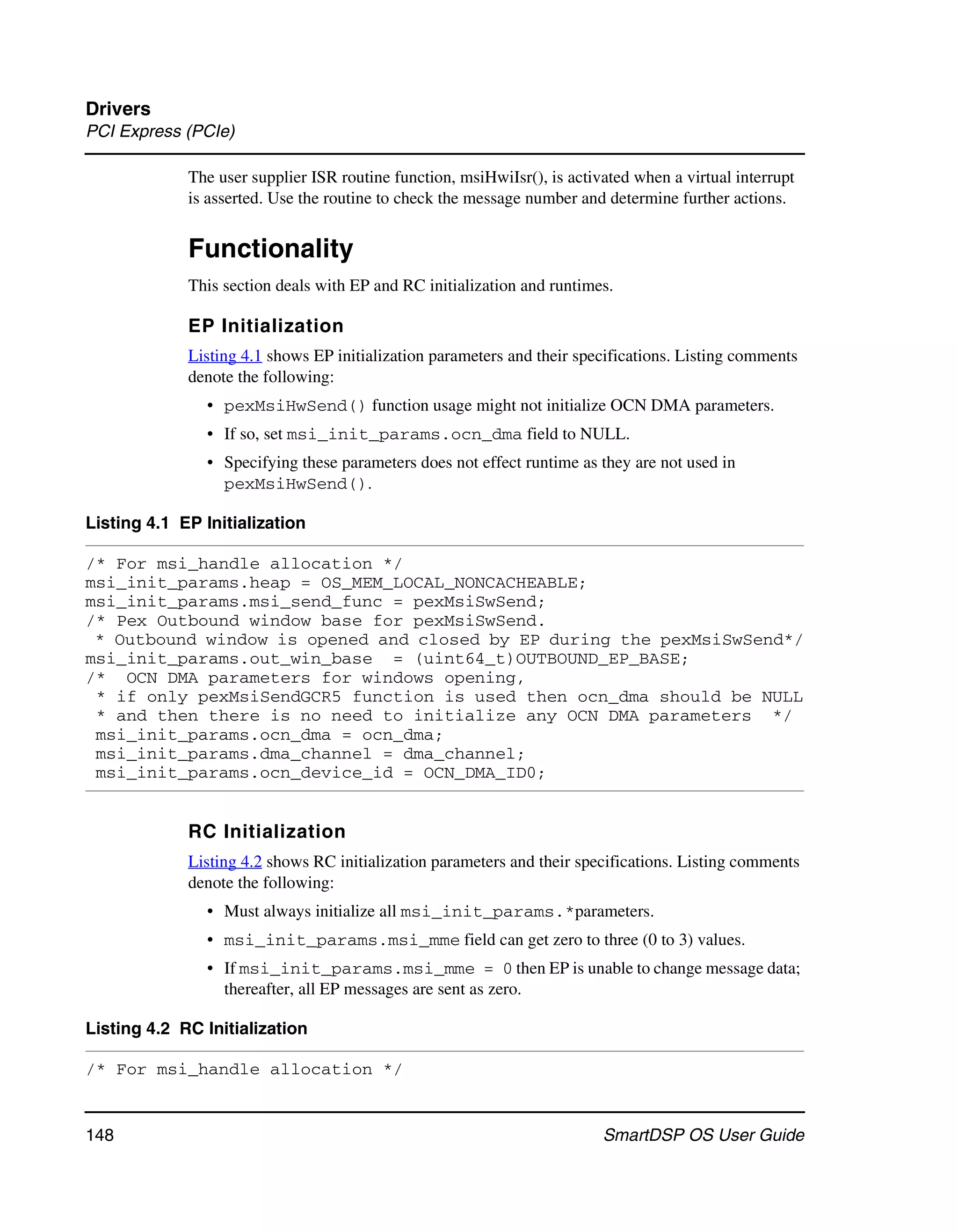 Drivers
PCI Express (PCIe)

             The user supplier ISR routine function, msiHwiIsr(), is activated when a virtual interrupt
             is asserted. Use the routine to check the message number and determine further actions.


             Functionality
             This section deals with EP and RC initialization and runtimes.

             EP Initialization
             Listing 4.1 shows EP initialization parameters and their specifications. Listing comments
             denote the following:
                • pexMsiHwSend() function usage might not initialize OCN DMA parameters.
                • If so, set msi_init_params.ocn_dma field to NULL.
                • Specifying these parameters does not effect runtime as they are not used in
                  pexMsiHwSend().

Listing 4.1 EP Initialization

/* For msi_handle allocation */
msi_init_params.heap = OS_MEM_LOCAL_NONCACHEABLE;
msi_init_params.msi_send_func = pexMsiSwSend;
/* Pex Outbound window base for pexMsiSwSend.
 * Outbound window is opened and closed by EP during the pexMsiSwSend*/
msi_init_params.out_win_base = (uint64_t)OUTBOUND_EP_BASE;
/* OCN DMA parameters for windows opening,
 * if only pexMsiSendGCR5 function is used then ocn_dma should be NULL
 * and then there is no need to initialize any OCN DMA parameters */
 msi_init_params.ocn_dma = ocn_dma;
 msi_init_params.dma_channel = dma_channel;
 msi_init_params.ocn_device_id = OCN_DMA_ID0;


             RC Initialization
             Listing 4.2 shows RC initialization parameters and their specifications. Listing comments
             denote the following:
                • Must always initialize all msi_init_params.*parameters.
                • msi_init_params.msi_mme field can get zero to three (0 to 3) values.
                • If msi_init_params.msi_mme = 0 then EP is unable to change message data;
                  thereafter, all EP messages are sent as zero.

Listing 4.2 RC Initialization

/* For msi_handle allocation */


148                                                                       SmartDSP OS User Guide
 