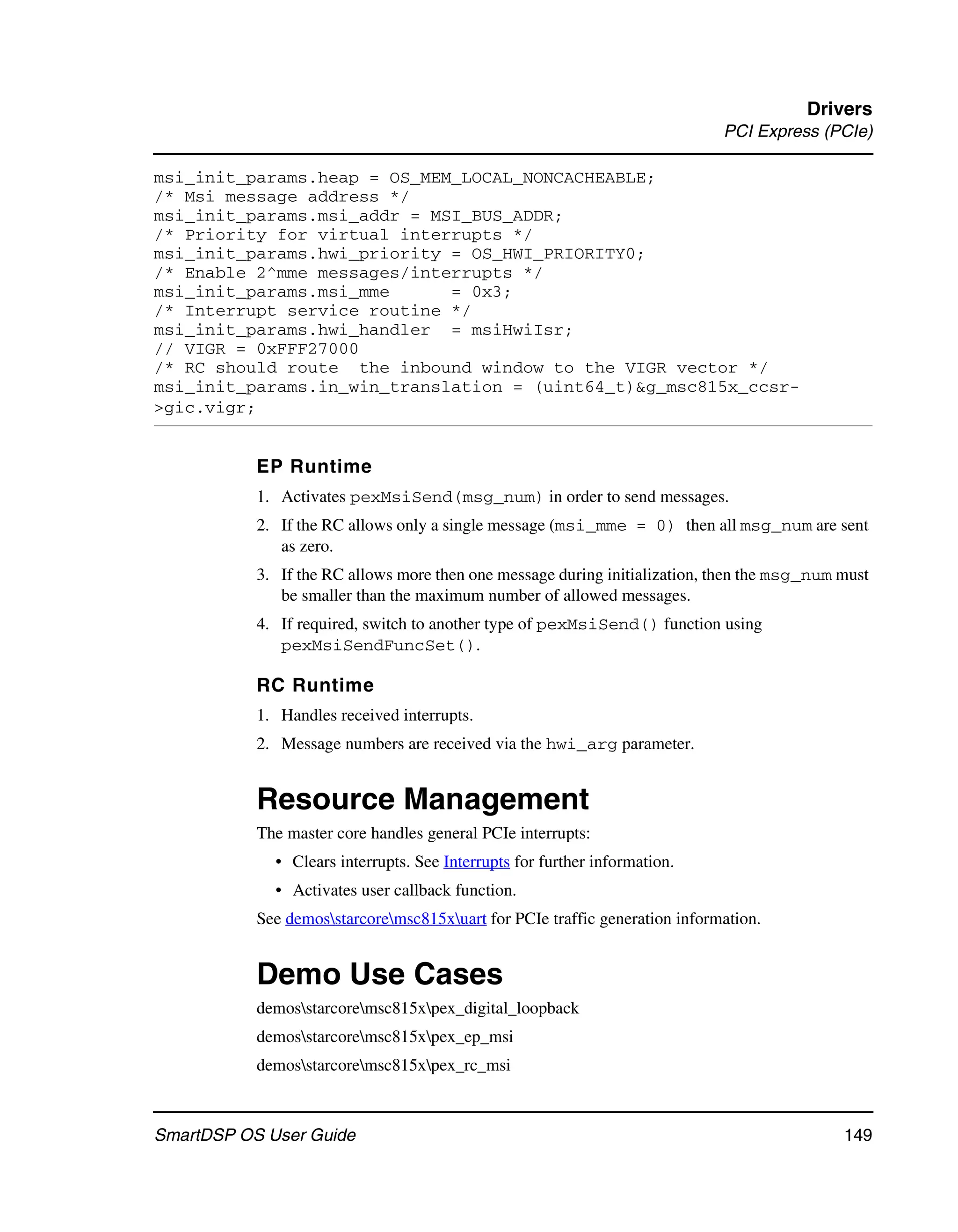 Drivers
                                                                             PCI Express (PCIe)

msi_init_params.heap = OS_MEM_LOCAL_NONCACHEABLE;
/* Msi message address */
msi_init_params.msi_addr = MSI_BUS_ADDR;
/* Priority for virtual interrupts */
msi_init_params.hwi_priority = OS_HWI_PRIORITY0;
/* Enable 2^mme messages/interrupts */
msi_init_params.msi_mme      = 0x3;
/* Interrupt service routine */
msi_init_params.hwi_handler = msiHwiIsr;
// VIGR = 0xFFF27000
/* RC should route the inbound window to the VIGR vector */
msi_init_params.in_win_translation = (uint64_t)&g_msc815x_ccsr-
>gic.vigr;


           EP Runtime
           1. Activates pexMsiSend(msg_num) in order to send messages.
           2. If the RC allows only a single message (msi_mme = 0) then all msg_num are sent
              as zero.
           3. If the RC allows more then one message during initialization, then the msg_num must
              be smaller than the maximum number of allowed messages.
           4. If required, switch to another type of pexMsiSend() function using
              pexMsiSendFuncSet().

           RC Runtime
           1. Handles received interrupts.
           2. Message numbers are received via the hwi_arg parameter.


           Resource Management
           The master core handles general PCIe interrupts:
             • Clears interrupts. See Interrupts for further information.
             • Activates user callback function.
           See demosstarcoremsc815xuart for PCIe traffic generation information.


           Demo Use Cases
           demosstarcoremsc815xpex_digital_loopback
           demosstarcoremsc815xpex_ep_msi
           demosstarcoremsc815xpex_rc_msi



SmartDSP OS User Guide                                                                       149
 