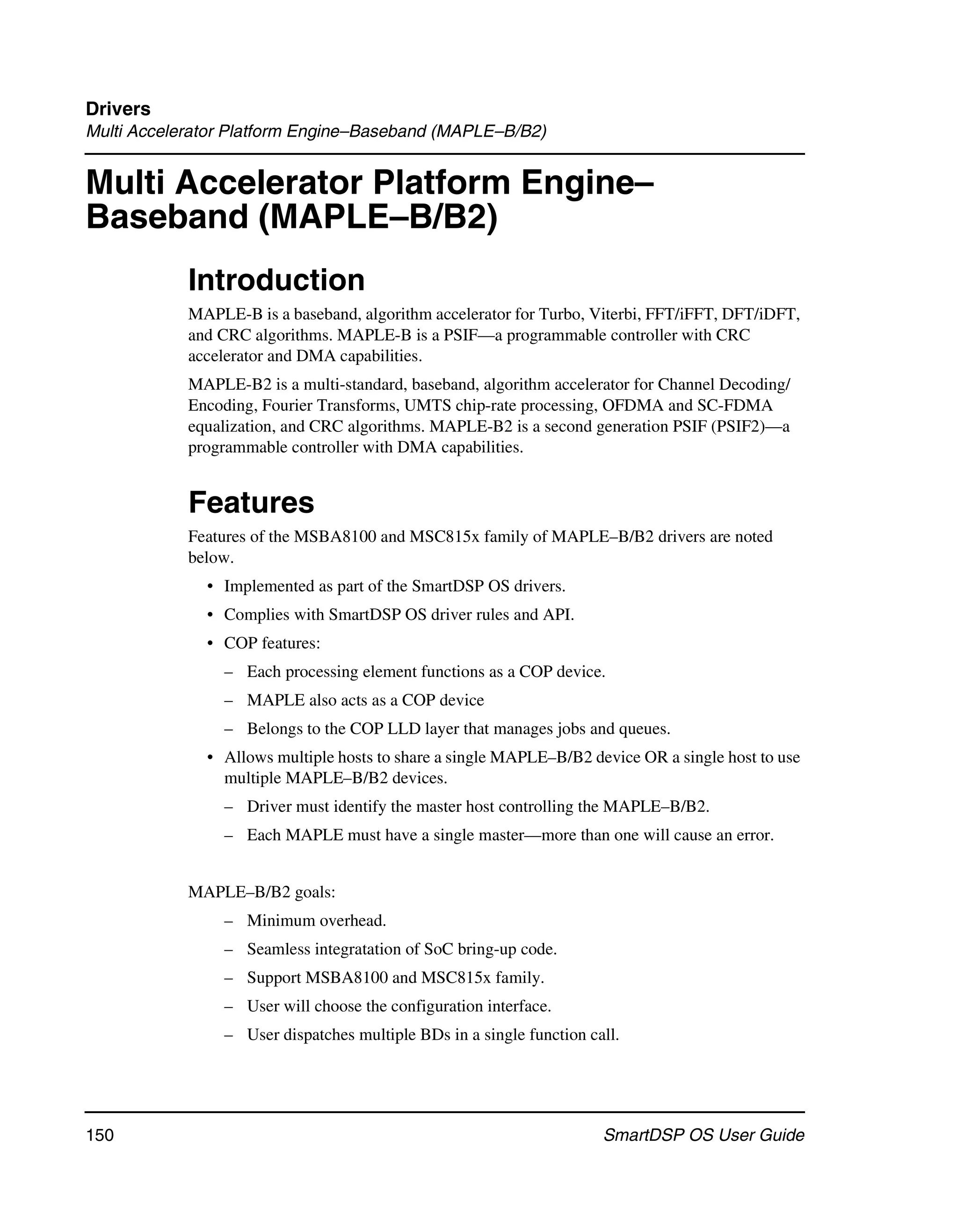 Drivers
Multi Accelerator Platform Engine–Baseband (MAPLE–B/B2)


Multi Accelerator Platform Engine–
Baseband (MAPLE–B/B2)
            Introduction
            MAPLE-B is a baseband, algorithm accelerator for Turbo, Viterbi, FFT/iFFT, DFT/iDFT,
            and CRC algorithms. MAPLE-B is a PSIF—a programmable controller with CRC
            accelerator and DMA capabilities.
            MAPLE-B2 is a multi-standard, baseband, algorithm accelerator for Channel Decoding/
            Encoding, Fourier Transforms, UMTS chip-rate processing, OFDMA and SC-FDMA
            equalization, and CRC algorithms. MAPLE-B2 is a second generation PSIF (PSIF2)—a
            programmable controller with DMA capabilities.


            Features
            Features of the MSBA8100 and MSC815x family of MAPLE–B/B2 drivers are noted
            below.
              • Implemented as part of the SmartDSP OS drivers.
              • Complies with SmartDSP OS driver rules and API.
              • COP features:
                – Each processing element functions as a COP device.
                – MAPLE also acts as a COP device
                – Belongs to the COP LLD layer that manages jobs and queues.
              • Allows multiple hosts to share a single MAPLE–B/B2 device OR a single host to use
                multiple MAPLE–B/B2 devices.
                – Driver must identify the master host controlling the MAPLE–B/B2.
                – Each MAPLE must have a single master—more than one will cause an error.


            MAPLE–B/B2 goals:
                – Minimum overhead.
                – Seamless integratation of SoC bring-up code.
                – Support MSBA8100 and MSC815x family.
                – User will choose the configuration interface.
                – User dispatches multiple BDs in a single function call.




150                                                                   SmartDSP OS User Guide
 