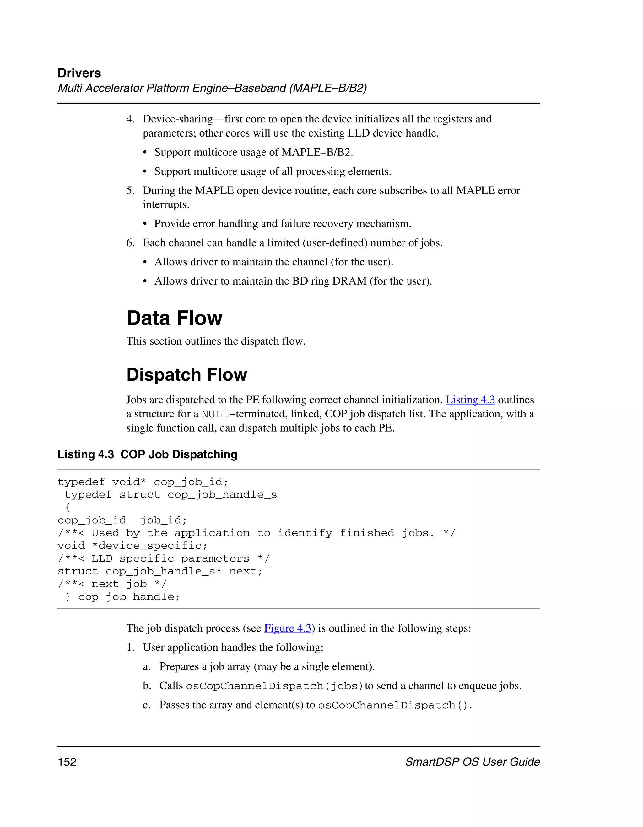 Drivers
Multi Accelerator Platform Engine–Baseband (MAPLE–B/B2)

            4. Device-sharing—first core to open the device initializes all the registers and
               parameters; other cores will use the existing LLD device handle.
               • Support multicore usage of MAPLE–B/B2.
               • Support multicore usage of all processing elements.
            5. During the MAPLE open device routine, each core subscribes to all MAPLE error
               interrupts.
               • Provide error handling and failure recovery mechanism.
            6. Each channel can handle a limited (user-defined) number of jobs.
               • Allows driver to maintain the channel (for the user).
               • Allows driver to maintain the BD ring DRAM (for the user).


            Data Flow
            This section outlines the dispatch flow.


            Dispatch Flow
            Jobs are dispatched to the PE following correct channel initialization. Listing 4.3 outlines
            a structure for a NULL-terminated, linked, COP job dispatch list. The application, with a
            single function call, can dispatch multiple jobs to each PE.

Listing 4.3 COP Job Dispatching

typedef void* cop_job_id;
 typedef struct cop_job_handle_s
 {
cop_job_id job_id;
/**< Used by the application to identify finished jobs. */
void *device_specific;
/**< LLD specific parameters */
struct cop_job_handle_s* next;
/**< next job */
 } cop_job_handle;

            The job dispatch process (see Figure 4.3) is outlined in the following steps:
            1. User application handles the following:
               a. Prepares a job array (may be a single element).
               b. Calls osCopChannelDispatch(jobs)to send a channel to enqueue jobs.
               c. Passes the array and element(s) to osCopChannelDispatch().



152                                                                       SmartDSP OS User Guide
 