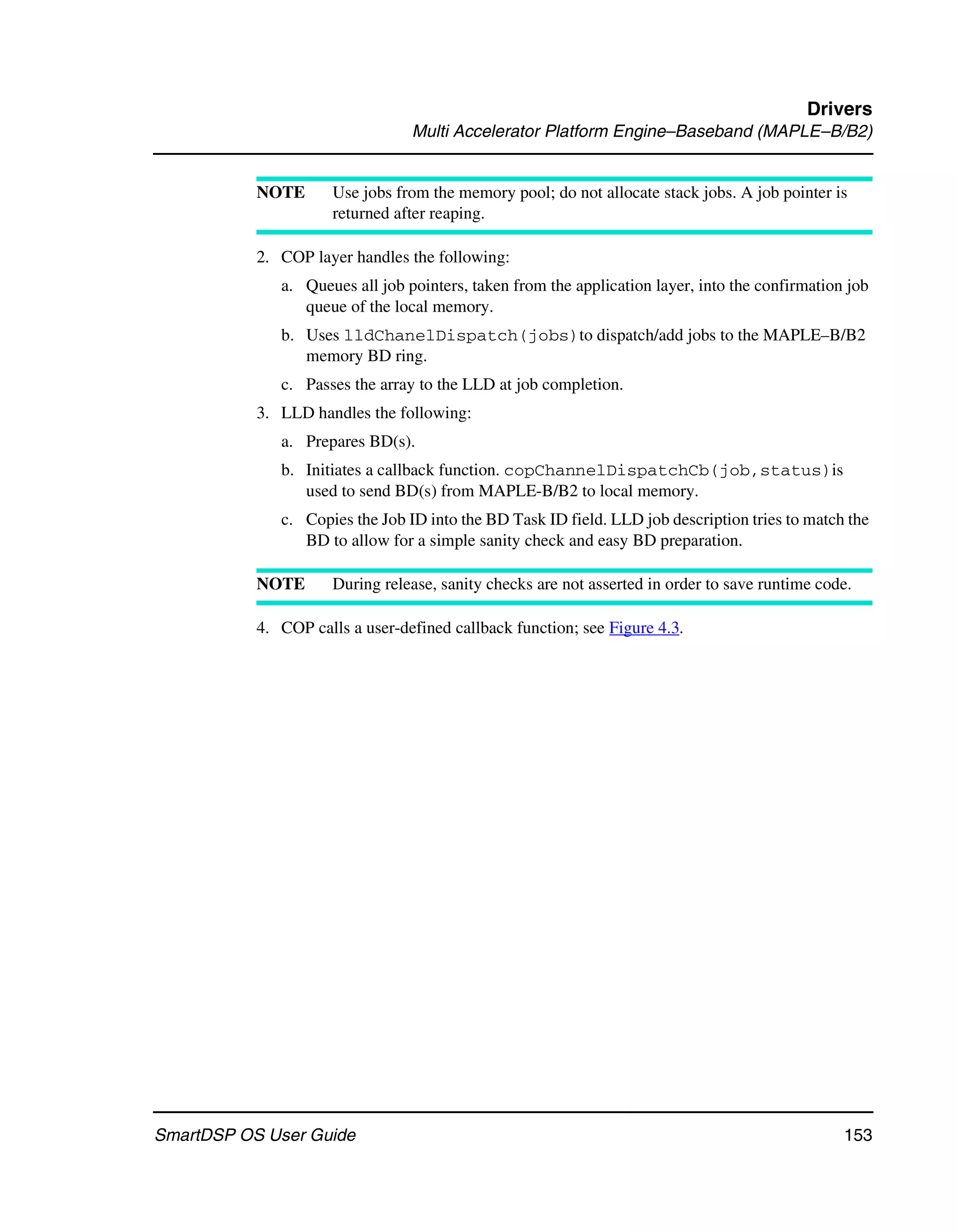 Drivers
                                 Multi Accelerator Platform Engine–Baseband (MAPLE–B/B2)


           NOTE       Use jobs from the memory pool; do not allocate stack jobs. A job pointer is
                      returned after reaping.

           2. COP layer handles the following:
              a. Queues all job pointers, taken from the application layer, into the confirmation job
                 queue of the local memory.
              b. Uses lldChanelDispatch(jobs)to dispatch/add jobs to the MAPLE–B/B2
                 memory BD ring.
              c. Passes the array to the LLD at job completion.
           3. LLD handles the following:
              a. Prepares BD(s).
              b. Initiates a callback function. copChannelDispatchCb(job,status)is
                 used to send BD(s) from MAPLE-B/B2 to local memory.
              c. Copies the Job ID into the BD Task ID field. LLD job description tries to match the
                 BD to allow for a simple sanity check and easy BD preparation.

           NOTE       During release, sanity checks are not asserted in order to save runtime code.

           4. COP calls a user-defined callback function; see Figure 4.3.




SmartDSP OS User Guide                                                                           153
 