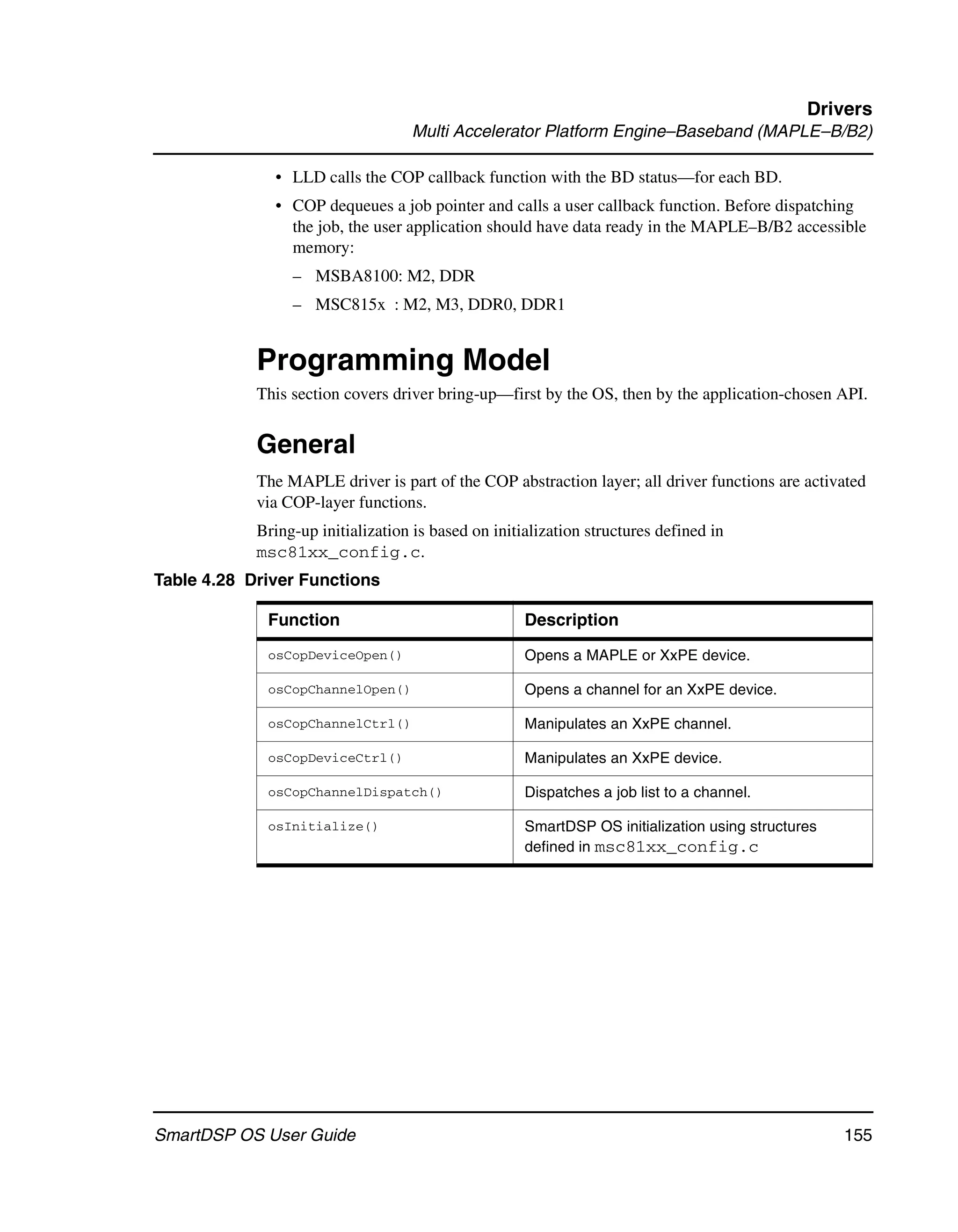 Drivers
                                   Multi Accelerator Platform Engine–Baseband (MAPLE–B/B2)

              • LLD calls the COP callback function with the BD status—for each BD.
              • COP dequeues a job pointer and calls a user callback function. Before dispatching
                the job, the user application should have data ready in the MAPLE–B/B2 accessible
                memory:
                 – MSBA8100: M2, DDR
                 – MSC815x : M2, M3, DDR0, DDR1


            Programming Model
            This section covers driver bring-up—first by the OS, then by the application-chosen API.


            General
            The MAPLE driver is part of the COP abstraction layer; all driver functions are activated
            via COP-layer functions.
            Bring-up initialization is based on initialization structures defined in
            msc81xx_config.c.
Table 4.28 Driver Functions

             Function                                Description
             osCopDeviceOpen()                       Opens a MAPLE or XxPE device.

             osCopChannelOpen()                      Opens a channel for an XxPE device.

             osCopChannelCtrl()                      Manipulates an XxPE channel.

             osCopDeviceCtrl()                       Manipulates an XxPE device.

             osCopChannelDispatch()                  Dispatches a job list to a channel.

             osInitialize()                          SmartDSP OS initialization using structures
                                                     defined in msc81xx_config.c




SmartDSP OS User Guide                                                                             155
 