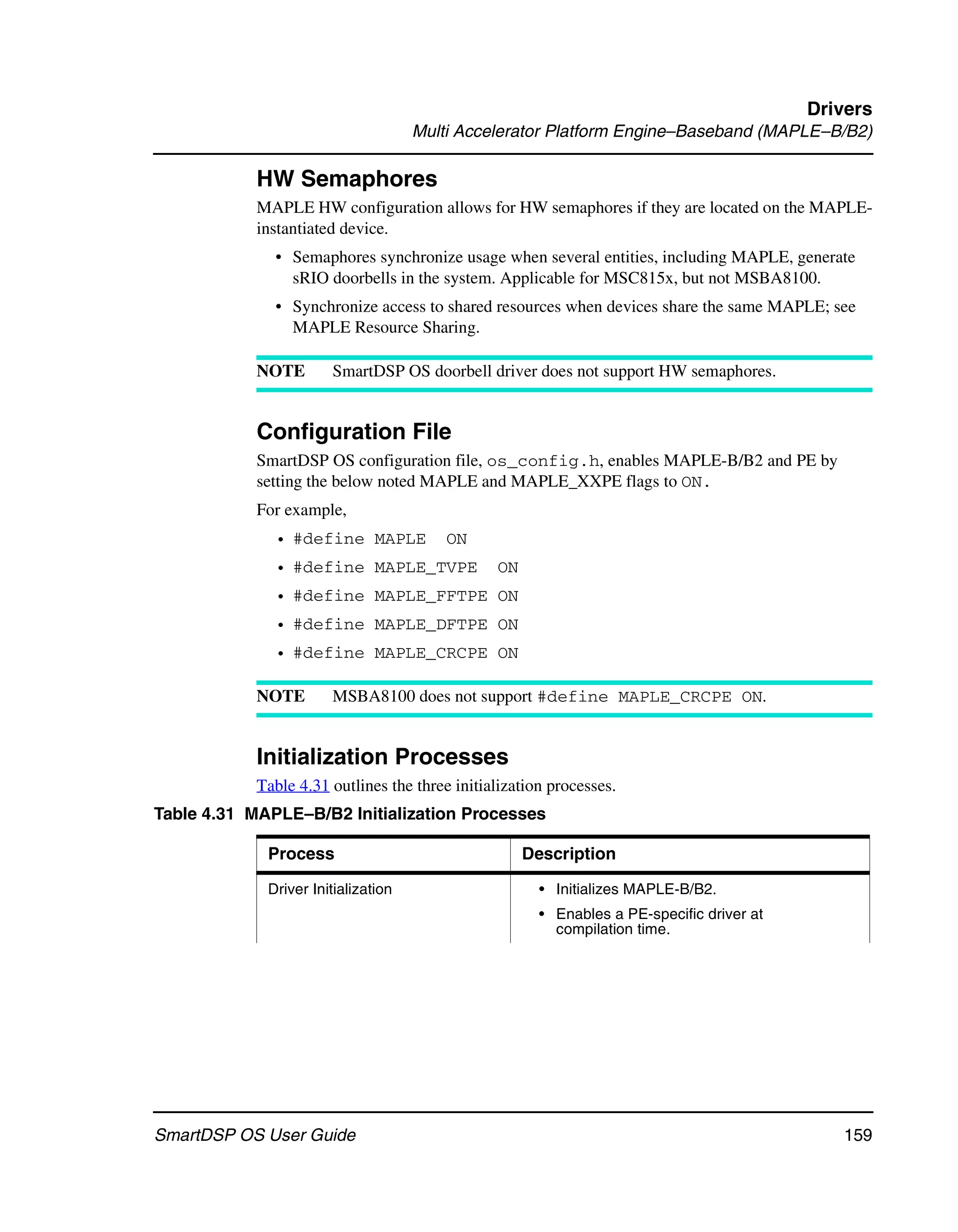 Drivers
                                     Multi Accelerator Platform Engine–Baseband (MAPLE–B/B2)

            HW Semaphores
            MAPLE HW configuration allows for HW semaphores if they are located on the MAPLE-
            instantiated device.
              • Semaphores synchronize usage when several entities, including MAPLE, generate
                sRIO doorbells in the system. Applicable for MSC815x, but not MSBA8100.
              • Synchronize access to shared resources when devices share the same MAPLE; see
                MAPLE Resource Sharing.

            NOTE       SmartDSP OS doorbell driver does not support HW semaphores.


            Configuration File
            SmartDSP OS configuration file, os_config.h, enables MAPLE-B/B2 and PE by
            setting the below noted MAPLE and MAPLE_XXPE flags to ON.
            For example,
              • #define MAPLE            ON
              • #define MAPLE_TVPE              ON
              • #define MAPLE_FFTPE ON
              • #define MAPLE_DFTPE ON
              • #define MAPLE_CRCPE ON

            NOTE       MSBA8100 does not support #define MAPLE_CRCPE ON.


            Initialization Processes
            Table 4.31 outlines the three initialization processes.
Table 4.31 MAPLE–B/B2 Initialization Processes

             Process                                 Description

             Driver Initialization                     • Initializes MAPLE-B/B2.
                                                       • Enables a PE-specific driver at
                                                         compilation time.




SmartDSP OS User Guide                                                                        159
 