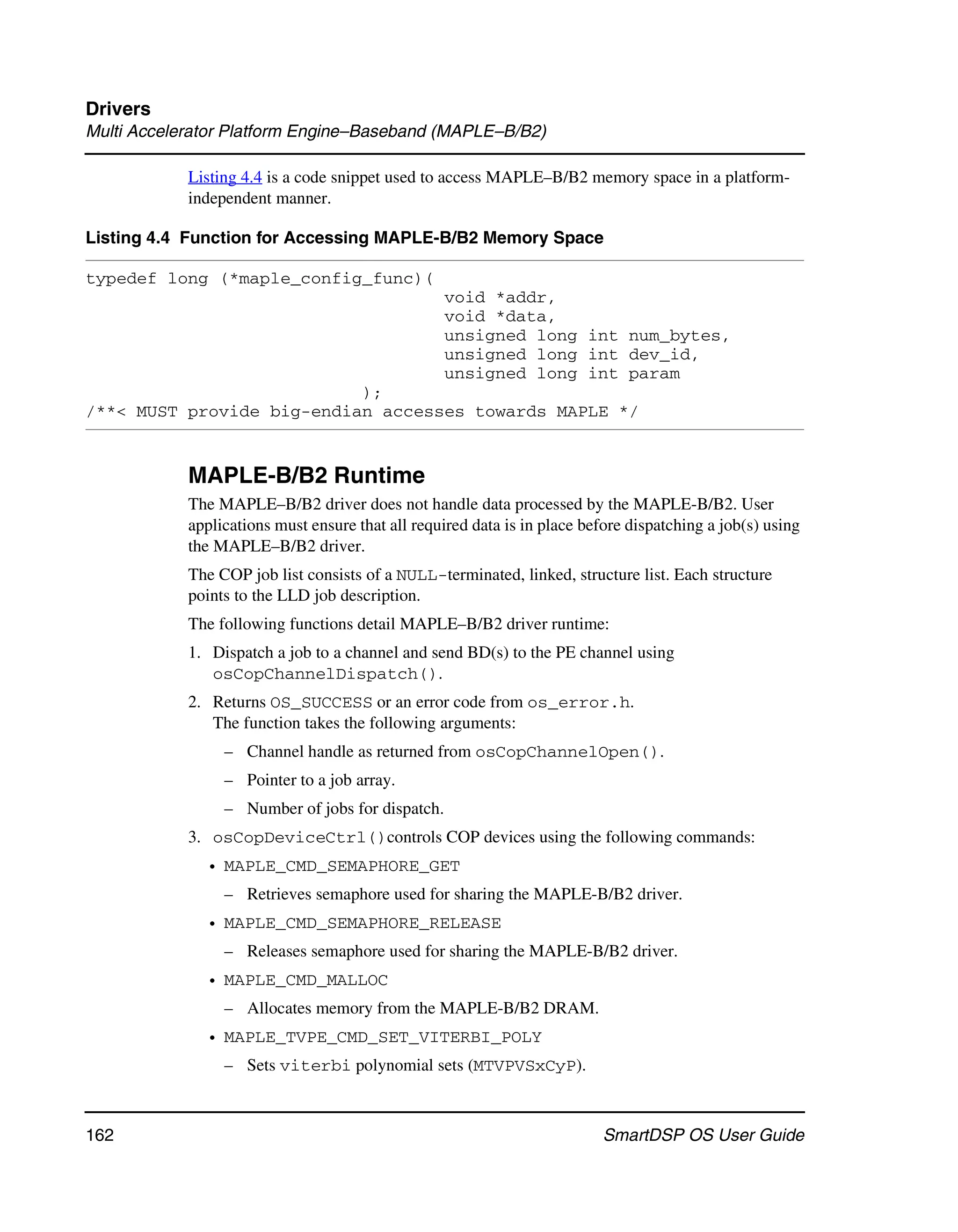 Drivers
Multi Accelerator Platform Engine–Baseband (MAPLE–B/B2)

            Listing 4.4 is a code snippet used to access MAPLE–B/B2 memory space in a platform-
            independent manner.

Listing 4.4 Function for Accessing MAPLE-B/B2 Memory Space

typedef long (*maple_config_func)(
                                                  void *addr,
                                                  void *data,
                                                  unsigned long int num_bytes,
                                                  unsigned long int dev_id,
                                                  unsigned long int param
                           );
/**< MUST provide big-endian accesses towards MAPLE */


            MAPLE-B/B2 Runtime
            The MAPLE–B/B2 driver does not handle data processed by the MAPLE-B/B2. User
            applications must ensure that all required data is in place before dispatching a job(s) using
            the MAPLE–B/B2 driver.
            The COP job list consists of a NULL-terminated, linked, structure list. Each structure
            points to the LLD job description.
            The following functions detail MAPLE–B/B2 driver runtime:
            1. Dispatch a job to a channel and send BD(s) to the PE channel using
               osCopChannelDispatch().
            2. Returns OS_SUCCESS or an error code from os_error.h.
               The function takes the following arguments:
                 – Channel handle as returned from osCopChannelOpen().
                 – Pointer to a job array.
                 – Number of jobs for dispatch.
            3. osCopDeviceCtrl()controls COP devices using the following commands:
              • MAPLE_CMD_SEMAPHORE_GET
                 – Retrieves semaphore used for sharing the MAPLE-B/B2 driver.
              • MAPLE_CMD_SEMAPHORE_RELEASE
                 – Releases semaphore used for sharing the MAPLE-B/B2 driver.
              • MAPLE_CMD_MALLOC
                 – Allocates memory from the MAPLE-B/B2 DRAM.
              • MAPLE_TVPE_CMD_SET_VITERBI_POLY
                 – Sets viterbi polynomial sets (MTVPVSxCyP).



162                                                                        SmartDSP OS User Guide
 