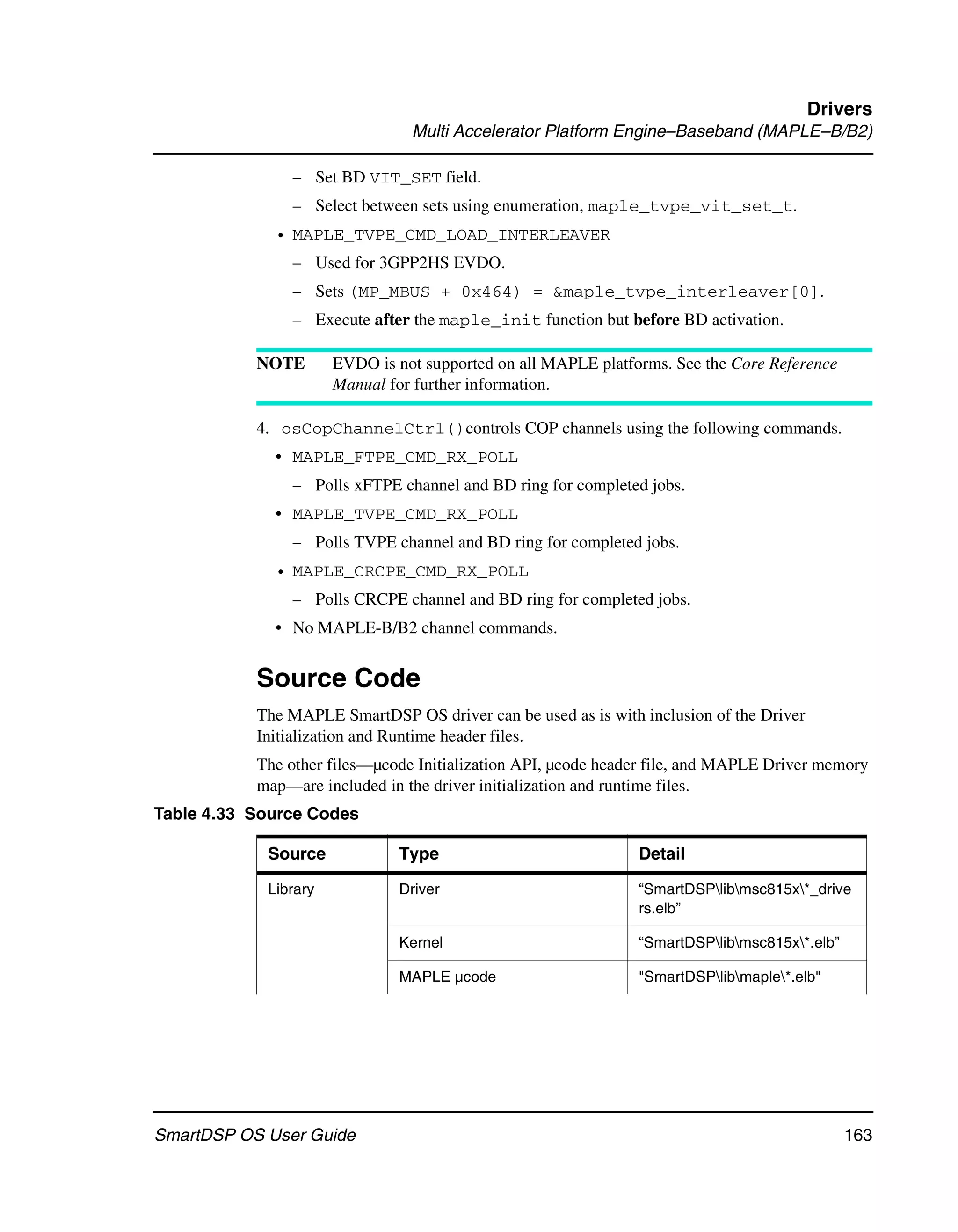 Drivers
                                Multi Accelerator Platform Engine–Baseband (MAPLE–B/B2)

               – Set BD VIT_SET field.
               – Select between sets using enumeration, maple_tvpe_vit_set_t.
             • MAPLE_TVPE_CMD_LOAD_INTERLEAVER
               – Used for 3GPP2HS EVDO.
               – Sets (MP_MBUS + 0x464) = &maple_tvpe_interleaver[0].
               – Execute after the maple_init function but before BD activation.

           NOTE       EVDO is not supported on all MAPLE platforms. See the Core Reference
                      Manual for further information.

           4. osCopChannelCtrl()controls COP channels using the following commands.
             • MAPLE_FTPE_CMD_RX_POLL
               – Polls xFTPE channel and BD ring for completed jobs.
             • MAPLE_TVPE_CMD_RX_POLL
               – Polls TVPE channel and BD ring for completed jobs.
             • MAPLE_CRCPE_CMD_RX_POLL
               – Polls CRCPE channel and BD ring for completed jobs.
             • No MAPLE-B/B2 channel commands.


           Source Code
           The MAPLE SmartDSP OS driver can be used as is with inclusion of the Driver
           Initialization and Runtime header files.
           The other files—µcode Initialization API, µcode header file, and MAPLE Driver memory
           map—are included in the driver initialization and runtime files.
Table 4.33 Source Codes

            Source            Type                             Detail

            Library           Driver                           “SmartDSPlibmsc815x*_drive
                                                               rs.elb”

                              Kernel                           “SmartDSPlibmsc815x*.elb”

                              MAPLE µcode                      "SmartDSPlibmaple*.elb"




SmartDSP OS User Guide                                                                        163
 