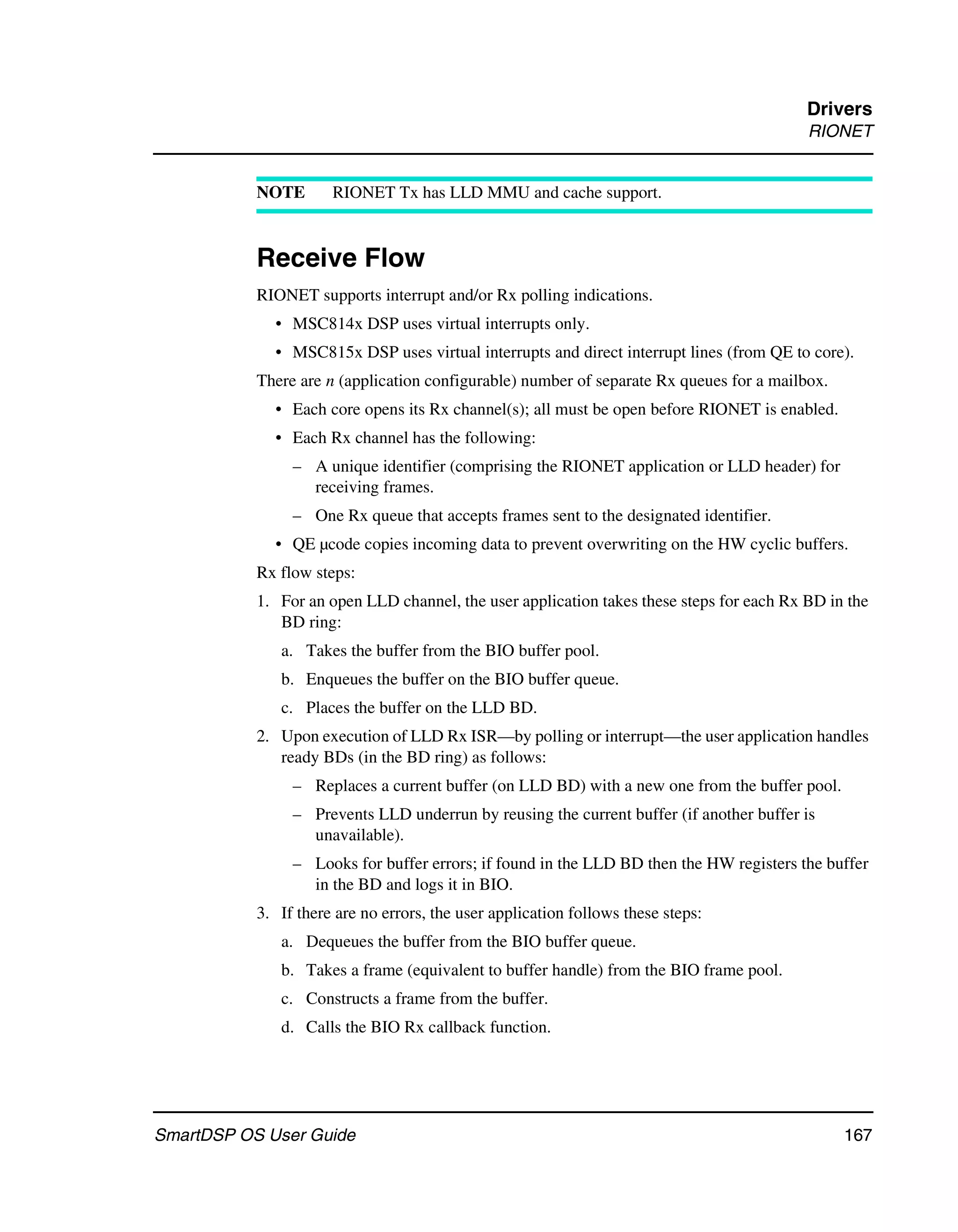Drivers
                                                                                          RIONET


           NOTE       RIONET Tx has LLD MMU and cache support.



           Receive Flow
           RIONET supports interrupt and/or Rx polling indications.
             • MSC814x DSP uses virtual interrupts only.
             • MSC815x DSP uses virtual interrupts and direct interrupt lines (from QE to core).
           There are n (application configurable) number of separate Rx queues for a mailbox.
             • Each core opens its Rx channel(s); all must be open before RIONET is enabled.
             • Each Rx channel has the following:
                – A unique identifier (comprising the RIONET application or LLD header) for
                  receiving frames.
                – One Rx queue that accepts frames sent to the designated identifier.
             • QE µcode copies incoming data to prevent overwriting on the HW cyclic buffers.
           Rx flow steps:
           1. For an open LLD channel, the user application takes these steps for each Rx BD in the
              BD ring:
              a. Takes the buffer from the BIO buffer pool.
              b. Enqueues the buffer on the BIO buffer queue.
              c. Places the buffer on the LLD BD.
           2. Upon execution of LLD Rx ISR—by polling or interrupt—the user application handles
              ready BDs (in the BD ring) as follows:
                – Replaces a current buffer (on LLD BD) with a new one from the buffer pool.
                – Prevents LLD underrun by reusing the current buffer (if another buffer is
                  unavailable).
                – Looks for buffer errors; if found in the LLD BD then the HW registers the buffer
                  in the BD and logs it in BIO.
           3. If there are no errors, the user application follows these steps:
              a. Dequeues the buffer from the BIO buffer queue.
              b. Takes a frame (equivalent to buffer handle) from the BIO frame pool.
              c. Constructs a frame from the buffer.
              d. Calls the BIO Rx callback function.




SmartDSP OS User Guide                                                                          167
 