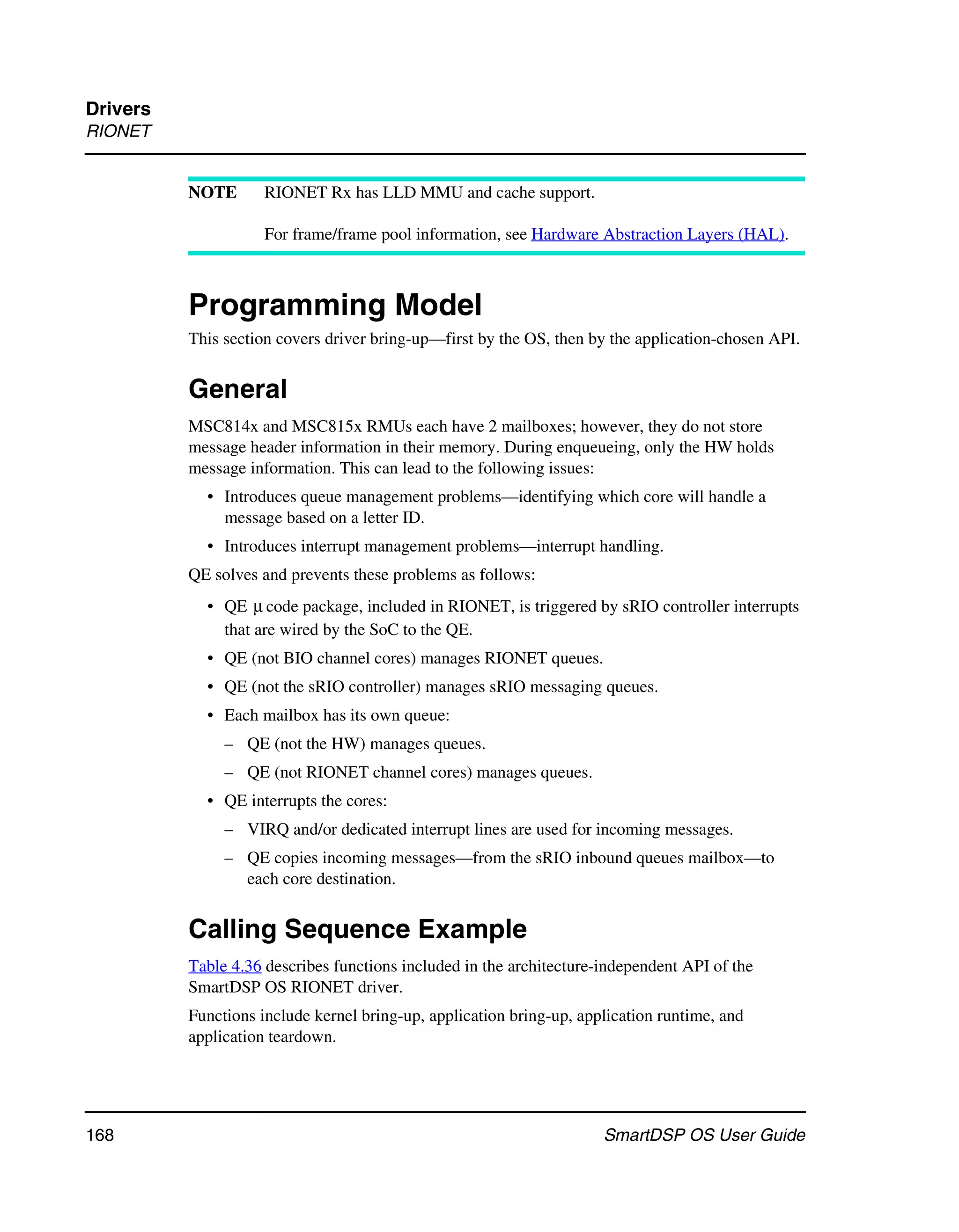 Drivers
RIONET


          NOTE       RIONET Rx has LLD MMU and cache support.

                     For frame/frame pool information, see Hardware Abstraction Layers (HAL).



          Programming Model
          This section covers driver bring-up—first by the OS, then by the application-chosen API.


          General
          MSC814x and MSC815x RMUs each have 2 mailboxes; however, they do not store
          message header information in their memory. During enqueueing, only the HW holds
          message information. This can lead to the following issues:
            • Introduces queue management problems—identifying which core will handle a
              message based on a letter ID.
            • Introduces interrupt management problems—interrupt handling.
          QE solves and prevents these problems as follows:
            • QE μ code package, included in RIONET, is triggered by sRIO controller interrupts
              that are wired by the SoC to the QE.
            • QE (not BIO channel cores) manages RIONET queues.
            • QE (not the sRIO controller) manages sRIO messaging queues.
            • Each mailbox has its own queue:
               – QE (not the HW) manages queues.
               – QE (not RIONET channel cores) manages queues.
            • QE interrupts the cores:
               – VIRQ and/or dedicated interrupt lines are used for incoming messages.
               – QE copies incoming messages—from the sRIO inbound queues mailbox—to
                 each core destination.


          Calling Sequence Example
          Table 4.36 describes functions included in the architecture-independent API of the
          SmartDSP OS RIONET driver.
          Functions include kernel bring-up, application bring-up, application runtime, and
          application teardown.




168                                                                   SmartDSP OS User Guide
 