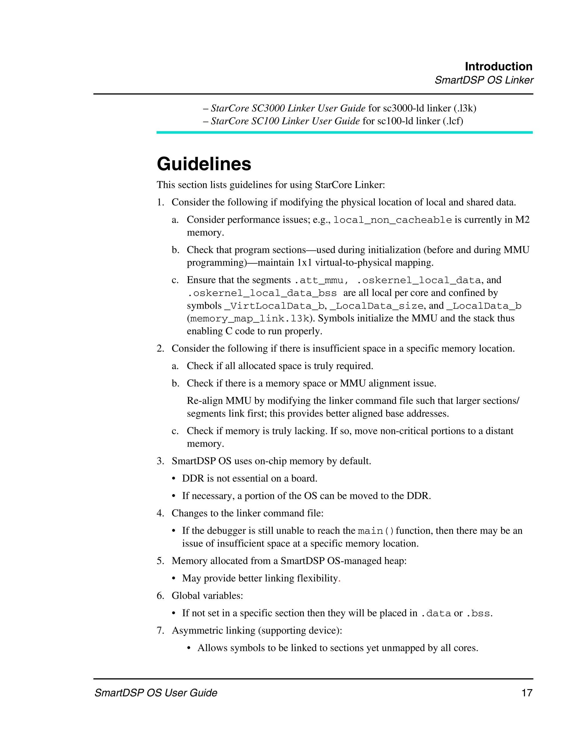 Introduction
                                                                              SmartDSP OS Linker

                      – StarCore SC3000 Linker User Guide for sc3000-ld linker (.l3k)
                      – StarCore SC100 Linker User Guide for sc100-ld linker (.lcf)



           Guidelines
           This section lists guidelines for using StarCore Linker:
           1. Consider the following if modifying the physical location of local and shared data.
              a. Consider performance issues; e.g., local_non_cacheable is currently in M2
                 memory.
              b. Check that program sections—used during initialization (before and during MMU
                 programming)—maintain 1x1 virtual-to-physical mapping.
              c. Ensure that the segments .att_mmu, .oskernel_local_data, and
                 .oskernel_local_data_bss are all local per core and confined by
                 symbols _VirtLocalData_b, _LocalData_size, and _LocalData_b
                 (memory_map_link.l3k). Symbols initialize the MMU and the stack thus
                 enabling C code to run properly.
           2. Consider the following if there is insufficient space in a specific memory location.
              a. Check if all allocated space is truly required.
              b. Check if there is a memory space or MMU alignment issue.
                  Re-align MMU by modifying the linker command file such that larger sections/
                  segments link first; this provides better aligned base addresses.
              c. Check if memory is truly lacking. If so, move non-critical portions to a distant
                 memory.
           3. SmartDSP OS uses on-chip memory by default.
              • DDR is not essential on a board.
              • If necessary, a portion of the OS can be moved to the DDR.
           4. Changes to the linker command file:
              • If the debugger is still unable to reach the main()function, then there may be an
                issue of insufficient space at a specific memory location.
           5. Memory allocated from a SmartDSP OS-managed heap:
              • May provide better linking flexibility.
           6. Global variables:
              • If not set in a specific section then they will be placed in .data or .bss.
           7. Asymmetric linking (supporting device):
                  • Allows symbols to be linked to sections yet unmapped by all cores.



SmartDSP OS User Guide                                                                               17
 