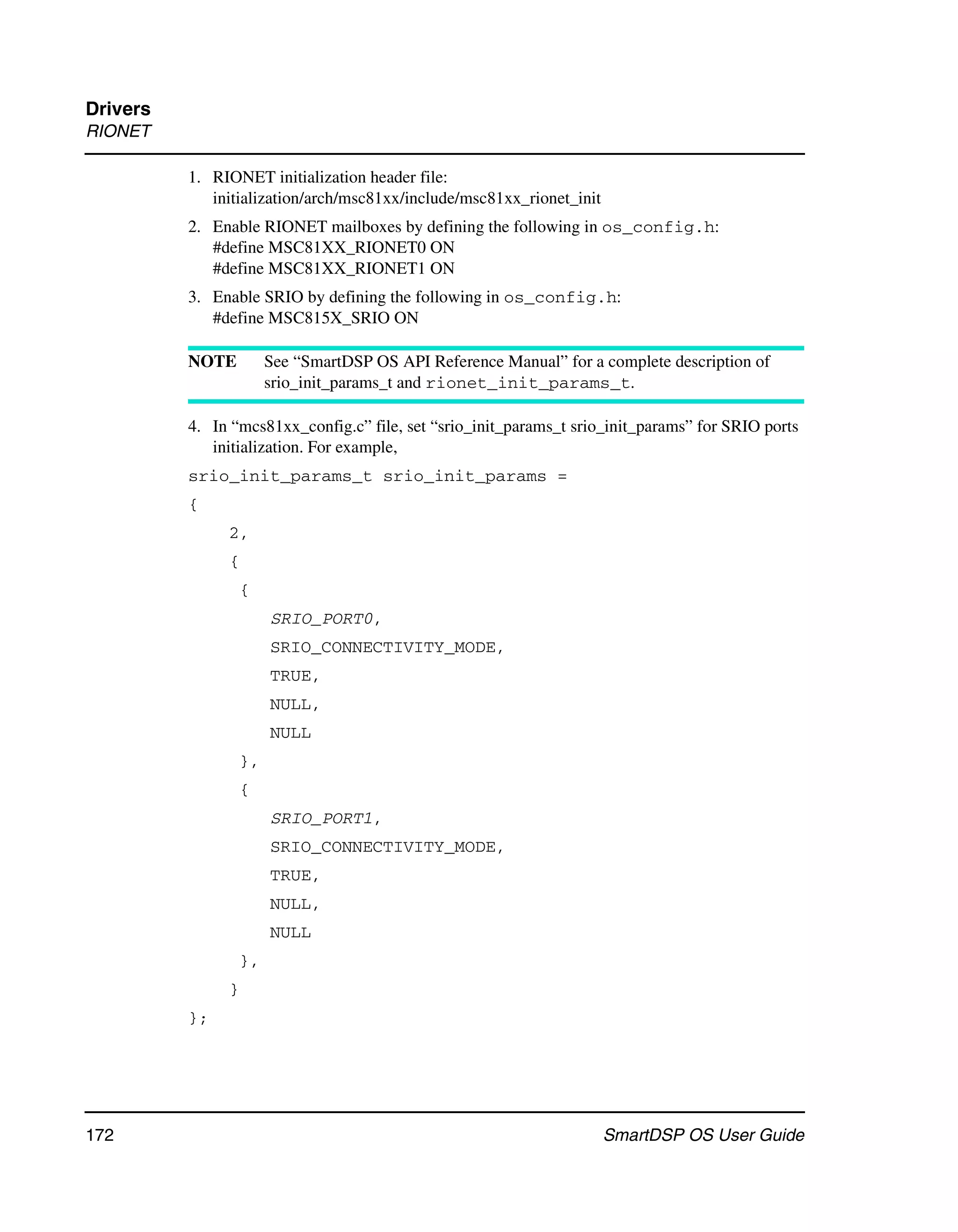 Drivers
RIONET

          1. RIONET initialization header file:
             initialization/arch/msc81xx/include/msc81xx_rionet_init
          2. Enable RIONET mailboxes by defining the following in os_config.h:
             #define MSC81XX_RIONET0 ON
             #define MSC81XX_RIONET1 ON
          3. Enable SRIO by defining the following in os_config.h:
             #define MSC815X_SRIO ON

          NOTE        See “SmartDSP OS API Reference Manual” for a complete description of
                      srio_init_params_t and rionet_init_params_t.

          4. In “mcs81xx_config.c” file, set “srio_init_params_t srio_init_params” for SRIO ports
             initialization. For example,
          srio_init_params_t srio_init_params =
          {
               2,
               {
                 {
                      SRIO_PORT0,
                      SRIO_CONNECTIVITY_MODE,
                      TRUE,
                      NULL,
                      NULL
                 },
                 {
                      SRIO_PORT1,
                      SRIO_CONNECTIVITY_MODE,
                      TRUE,
                      NULL,
                      NULL
                 },
               }
          };




172                                                                    SmartDSP OS User Guide
 