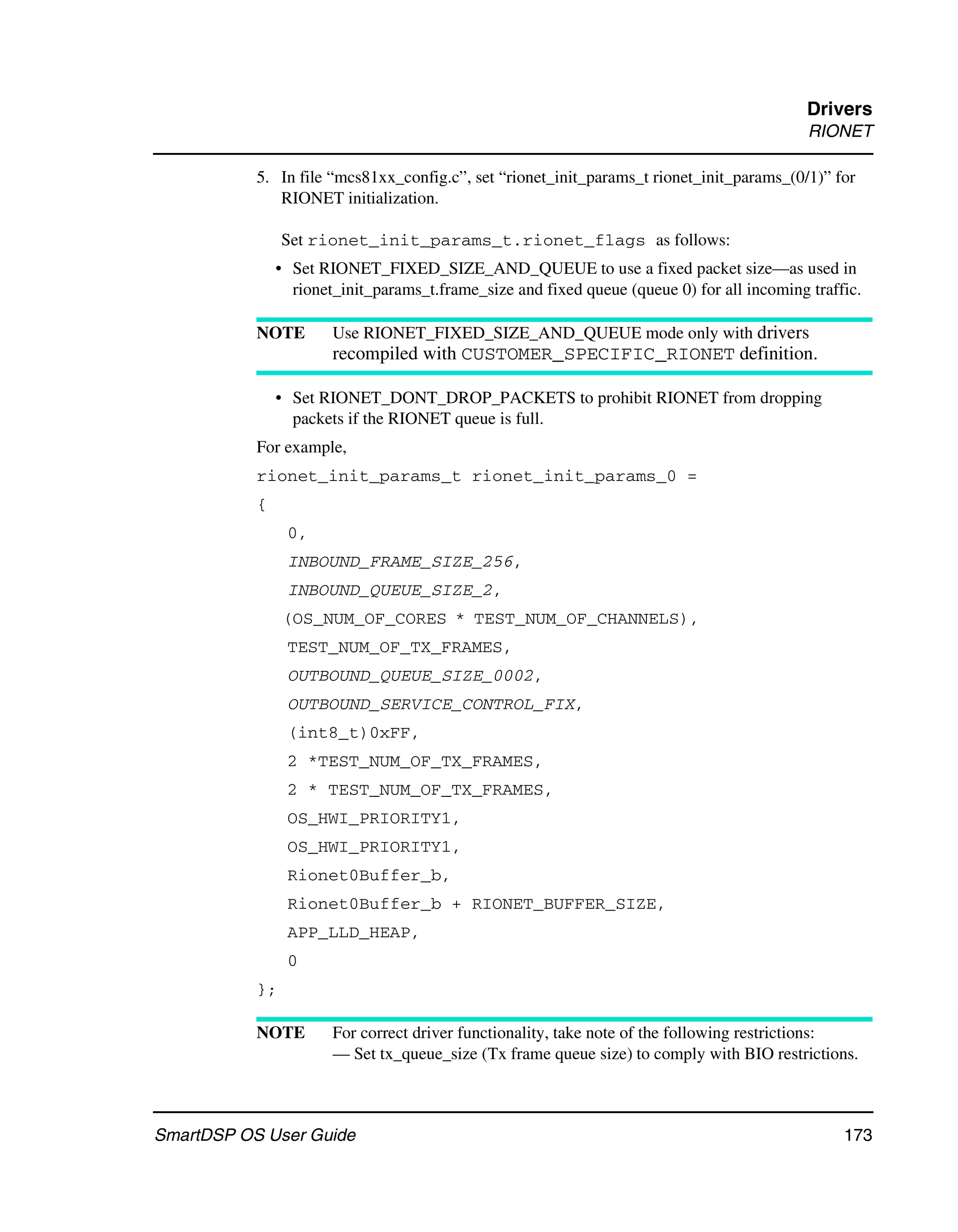 Drivers
                                                                                            RIONET

           5. In file “mcs81xx_config.c”, set “rionet_init_params_t rionet_init_params_(0/1)” for
              RIONET initialization.

                Set rionet_init_params_t.rionet_flags as follows:
               • Set RIONET_FIXED_SIZE_AND_QUEUE to use a fixed packet size—as used in
                 rionet_init_params_t.frame_size and fixed queue (queue 0) for all incoming traffic.

           NOTE        Use RIONET_FIXED_SIZE_AND_QUEUE mode only with drivers
                       recompiled with CUSTOMER_SPECIFIC_RIONET definition.

               • Set RIONET_DONT_DROP_PACKETS to prohibit RIONET from dropping
                 packets if the RIONET queue is full.
           For example,
           rionet_init_params_t rionet_init_params_0 =
           {
                0,
                INBOUND_FRAME_SIZE_256,
                INBOUND_QUEUE_SIZE_2,
                (OS_NUM_OF_CORES * TEST_NUM_OF_CHANNELS),
                TEST_NUM_OF_TX_FRAMES,
                OUTBOUND_QUEUE_SIZE_0002,
                OUTBOUND_SERVICE_CONTROL_FIX,
                (int8_t)0xFF,
                2 *TEST_NUM_OF_TX_FRAMES,
                2 * TEST_NUM_OF_TX_FRAMES,
                OS_HWI_PRIORITY1,
                OS_HWI_PRIORITY1,
                Rionet0Buffer_b,
                Rionet0Buffer_b + RIONET_BUFFER_SIZE,
                APP_LLD_HEAP,
                0
           };

           NOTE        For correct driver functionality, take note of the following restrictions:
                       — Set tx_queue_size (Tx frame queue size) to comply with BIO restrictions.



SmartDSP OS User Guide                                                                           173
 