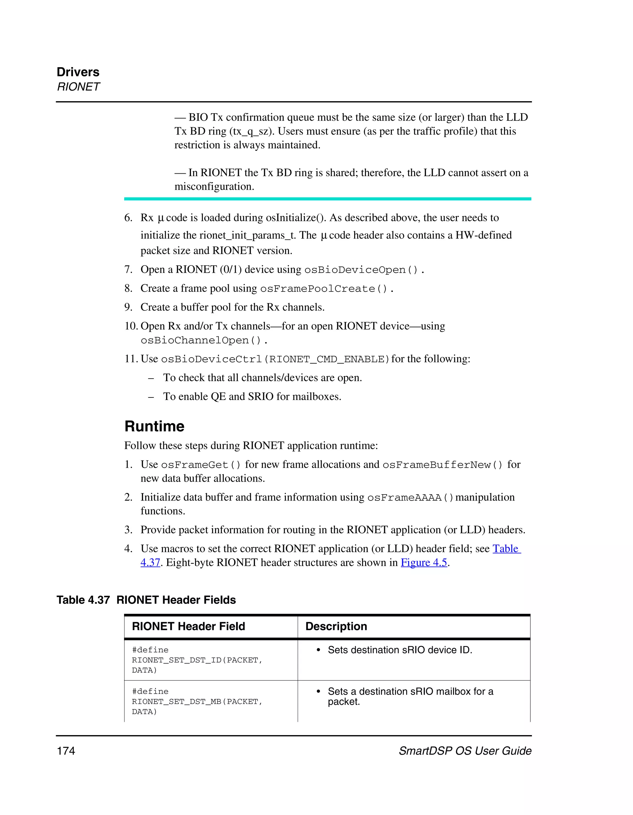 Drivers
RIONET

                      — BIO Tx confirmation queue must be the same size (or larger) than the LLD
                      Tx BD ring (tx_q_sz). Users must ensure (as per the traffic profile) that this
                      restriction is always maintained.

                      — In RIONET the Tx BD ring is shared; therefore, the LLD cannot assert on a
                      misconfiguration.

           6. Rx μ code is loaded during osInitialize(). As described above, the user needs to
              initialize the rionet_init_params_t. The μ code header also contains a HW-defined
              packet size and RIONET version.
           7. Open a RIONET (0/1) device using osBioDeviceOpen().
           8. Create a frame pool using osFramePoolCreate().
           9. Create a buffer pool for the Rx channels.
           10. Open Rx and/or Tx channels—for an open RIONET device—using
               osBioChannelOpen().
           11. Use osBioDeviceCtrl(RIONET_CMD_ENABLE)for the following:
                – To check that all channels/devices are open.
                – To enable QE and SRIO for mailboxes.

           Runtime
           Follow these steps during RIONET application runtime:
           1. Use osFrameGet() for new frame allocations and osFrameBufferNew() for
              new data buffer allocations.
           2. Initialize data buffer and frame information using osFrameAAAA()manipulation
              functions.
           3. Provide packet information for routing in the RIONET application (or LLD) headers.
           4. Use macros to set the correct RIONET application (or LLD) header field; see Table
              4.37. Eight-byte RIONET header structures are shown in Figure 4.5.


Table 4.37 RIONET Header Fields

             RIONET Header Field                   Description
             #define                                 • Sets destination sRIO device ID.
             RIONET_SET_DST_ID(PACKET,
             DATA)

             #define                                 • Sets a destination sRIO mailbox for a
             RIONET_SET_DST_MB(PACKET,                 packet.
             DATA)



174                                                                    SmartDSP OS User Guide
 