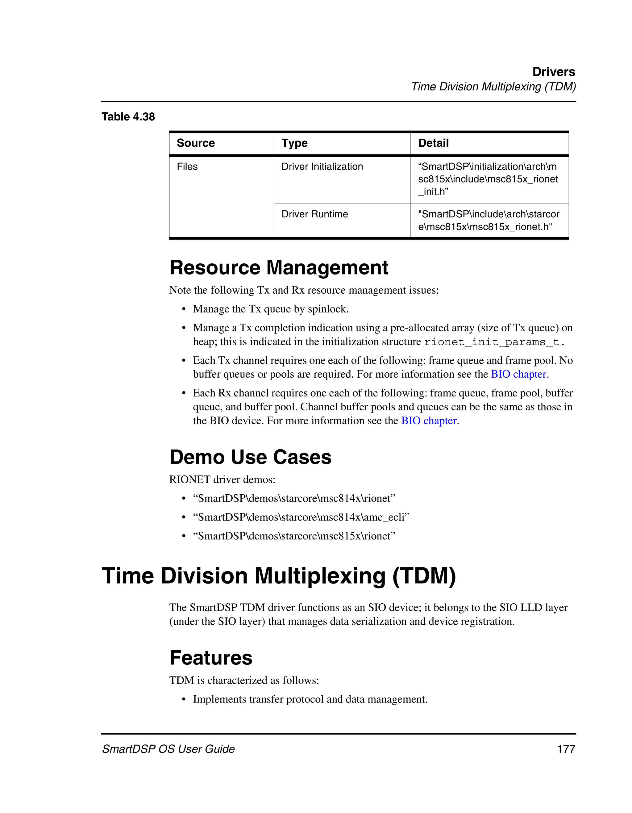 Drivers
                                                                Time Division Multiplexing (TDM)

Table 4.38

              Source                Type                          Detail

              Files                 Driver Initialization         “SmartDSPinitializationarchm
                                                                  sc815xincludemsc815x_rionet
                                                                  _init.h”

                                    Driver Runtime                "SmartDSPincludearchstarcor
                                                                  emsc815xmsc815x_rionet.h"



             Resource Management
             Note the following Tx and Rx resource management issues:
               • Manage the Tx queue by spinlock.
               • Manage a Tx completion indication using a pre-allocated array (size of Tx queue) on
                 heap; this is indicated in the initialization structure rionet_init_params_t.
               • Each Tx channel requires one each of the following: frame queue and frame pool. No
                 buffer queues or pools are required. For more information see the BIO chapter.
               • Each Rx channel requires one each of the following: frame queue, frame pool, buffer
                 queue, and buffer pool. Channel buffer pools and queues can be the same as those in
                 the BIO device. For more information see the BIO chapter.


             Demo Use Cases
             RIONET driver demos:
               • “SmartDSPdemosstarcoremsc814xrionet”
               • “SmartDSPdemosstarcoremsc814xamc_ecli”
               • “SmartDSPdemosstarcoremsc815xrionet”


Time Division Multiplexing (TDM)
             The SmartDSP TDM driver functions as an SIO device; it belongs to the SIO LLD layer
             (under the SIO layer) that manages data serialization and device registration.


             Features
             TDM is characterized as follows:
               • Implements transfer protocol and data management.



SmartDSP OS User Guide                                                                          177
 