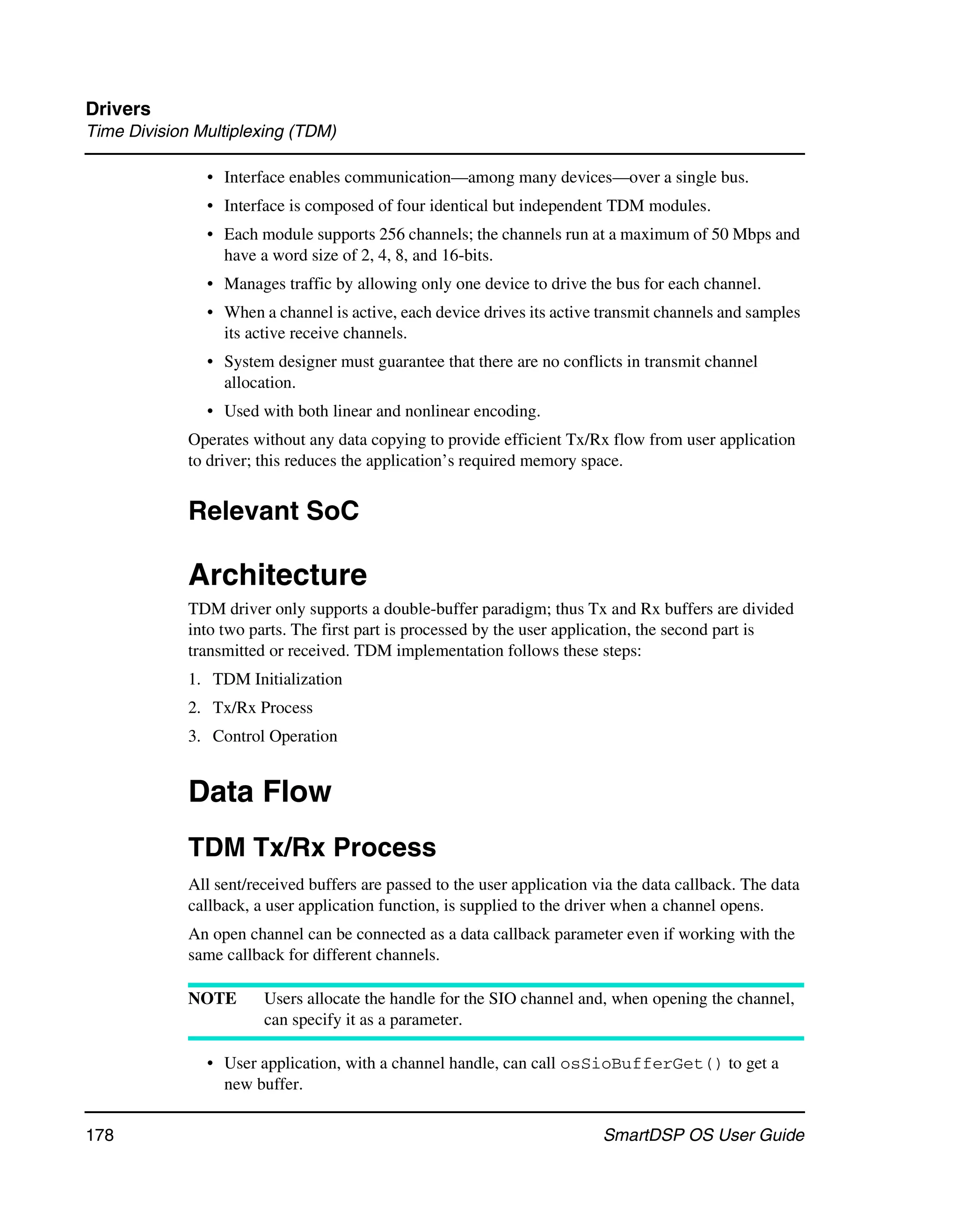 Drivers
Time Division Multiplexing (TDM)

               • Interface enables communication—among many devices—over a single bus.
               • Interface is composed of four identical but independent TDM modules.
               • Each module supports 256 channels; the channels run at a maximum of 50 Mbps and
                 have a word size of 2, 4, 8, and 16-bits.
               • Manages traffic by allowing only one device to drive the bus for each channel.
               • When a channel is active, each device drives its active transmit channels and samples
                 its active receive channels.
               • System designer must guarantee that there are no conflicts in transmit channel
                 allocation.
               • Used with both linear and nonlinear encoding.
             Operates without any data copying to provide efficient Tx/Rx flow from user application
             to driver; this reduces the application’s required memory space.


             Relevant SoC

             Architecture
             TDM driver only supports a double-buffer paradigm; thus Tx and Rx buffers are divided
             into two parts. The first part is processed by the user application, the second part is
             transmitted or received. TDM implementation follows these steps:
             1. TDM Initialization
             2. Tx/Rx Process
             3. Control Operation


             Data Flow
             TDM Tx/Rx Process
             All sent/received buffers are passed to the user application via the data callback. The data
             callback, a user application function, is supplied to the driver when a channel opens.
             An open channel can be connected as a data callback parameter even if working with the
             same callback for different channels.

             NOTE       Users allocate the handle for the SIO channel and, when opening the channel,
                        can specify it as a parameter.

               • User application, with a channel handle, can call osSioBufferGet() to get a
                 new buffer.

178                                                                        SmartDSP OS User Guide
 