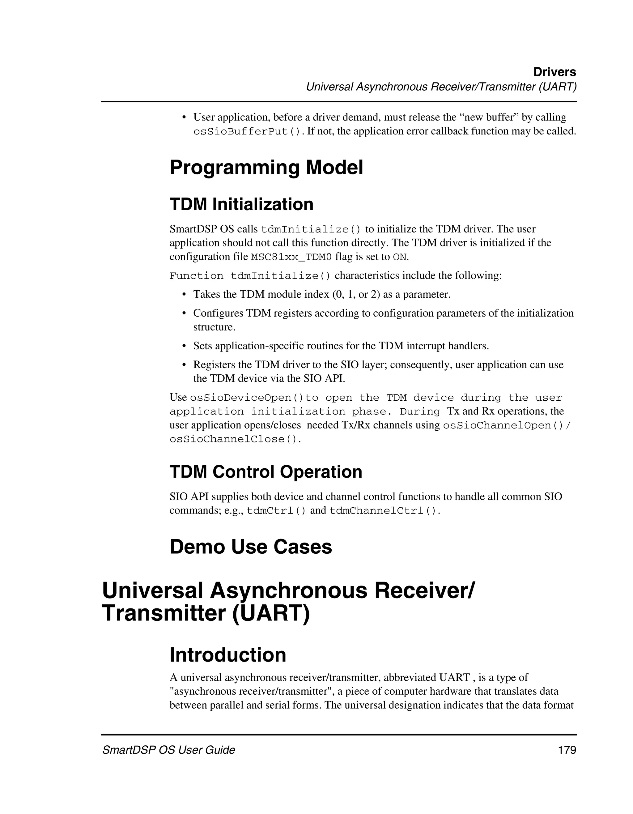 Drivers
                                          Universal Asynchronous Receiver/Transmitter (UART)

             • User application, before a driver demand, must release the “new buffer” by calling
               osSioBufferPut(). If not, the application error callback function may be called.


           Programming Model
           TDM Initialization
           SmartDSP OS calls tdmInitialize() to initialize the TDM driver. The user
           application should not call this function directly. The TDM driver is initialized if the
           configuration file MSC81xx_TDM0 flag is set to ON.
           Function tdmInitialize() characteristics include the following:
             • Takes the TDM module index (0, 1, or 2) as a parameter.
             • Configures TDM registers according to configuration parameters of the initialization
               structure.
             • Sets application-specific routines for the TDM interrupt handlers.
             • Registers the TDM driver to the SIO layer; consequently, user application can use
               the TDM device via the SIO API.
           Use osSioDeviceOpen()to open the TDM device during the user
           application initialization phase. During Tx and Rx operations, the
           user application opens/closes needed Tx/Rx channels using osSioChannelOpen()/
           osSioChannelClose().


           TDM Control Operation
           SIO API supplies both device and channel control functions to handle all common SIO
           commands; e.g., tdmCtrl() and tdmChannelCtrl().


           Demo Use Cases

Universal Asynchronous Receiver/
Transmitter (UART)
           Introduction
           A universal asynchronous receiver/transmitter, abbreviated UART , is a type of
           "asynchronous receiver/transmitter", a piece of computer hardware that translates data
           between parallel and serial forms. The universal designation indicates that the data format



SmartDSP OS User Guide                                                                                179
 