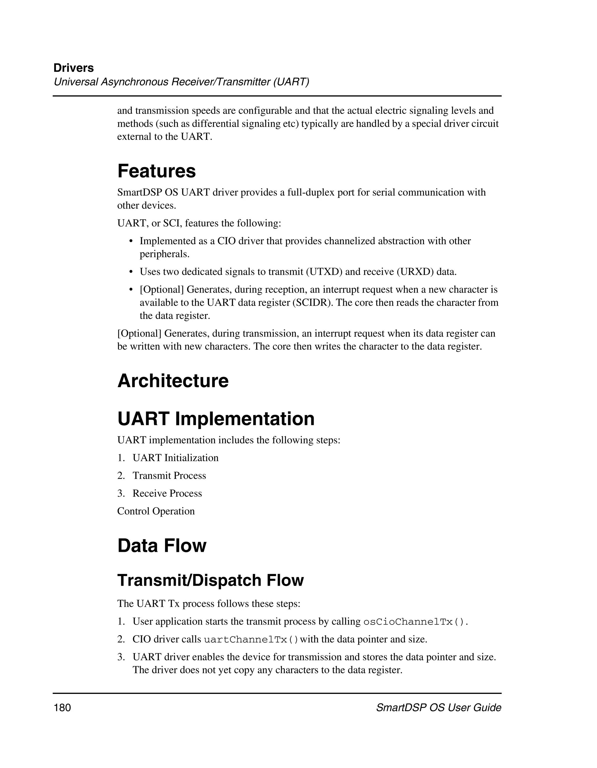 Drivers
Universal Asynchronous Receiver/Transmitter (UART)

            and transmission speeds are configurable and that the actual electric signaling levels and
            methods (such as differential signaling etc) typically are handled by a special driver circuit
            external to the UART.


            Features
            SmartDSP OS UART driver provides a full-duplex port for serial communication with
            other devices.
            UART, or SCI, features the following:
              • Implemented as a CIO driver that provides channelized abstraction with other
                peripherals.
              • Uses two dedicated signals to transmit (UTXD) and receive (URXD) data.
              • [Optional] Generates, during reception, an interrupt request when a new character is
                available to the UART data register (SCIDR). The core then reads the character from
                the data register.
            [Optional] Generates, during transmission, an interrupt request when its data register can
            be written with new characters. The core then writes the character to the data register.


            Architecture

            UART Implementation
            UART implementation includes the following steps:
            1. UART Initialization
            2. Transmit Process
            3. Receive Process
            Control Operation


            Data Flow
            Transmit/Dispatch Flow
            The UART Tx process follows these steps:
            1. User application starts the transmit process by calling osCioChannelTx().
            2. CIO driver calls uartChannelTx()with the data pointer and size.
            3. UART driver enables the device for transmission and stores the data pointer and size.
               The driver does not yet copy any characters to the data register.


180                                                                        SmartDSP OS User Guide
 