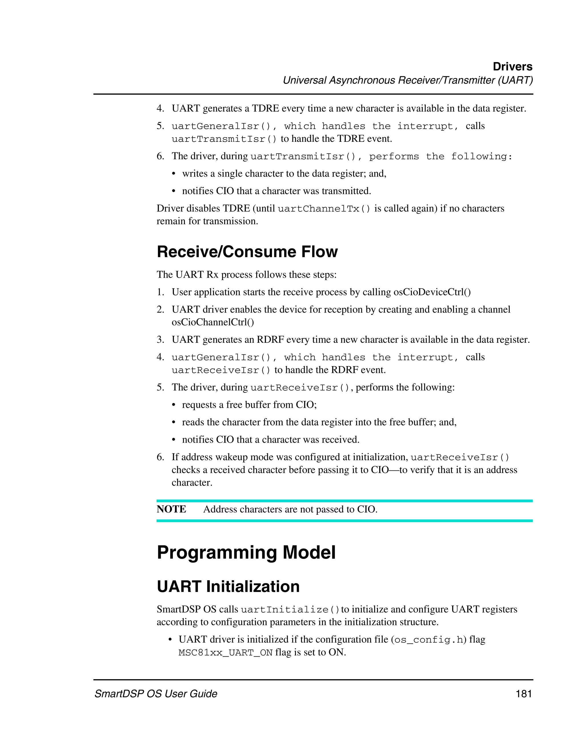 Drivers
                                         Universal Asynchronous Receiver/Transmitter (UART)

           4. UART generates a TDRE every time a new character is available in the data register.
           5. uartGeneralIsr(), which handles the interrupt, calls
              uartTransmitIsr() to handle the TDRE event.
           6. The driver, during uartTransmitIsr(), performs the following:
              • writes a single character to the data register; and,
              • notifies CIO that a character was transmitted.
           Driver disables TDRE (until uartChannelTx() is called again) if no characters
           remain for transmission.


           Receive/Consume Flow
           The UART Rx process follows these steps:
           1. User application starts the receive process by calling osCioDeviceCtrl()
           2. UART driver enables the device for reception by creating and enabling a channel
              osCioChannelCtrl()
           3. UART generates an RDRF every time a new character is available in the data register.
           4. uartGeneralIsr(), which handles the interrupt, calls
              uartReceiveIsr() to handle the RDRF event.
           5. The driver, during uartReceiveIsr(), performs the following:
              • requests a free buffer from CIO;
              • reads the character from the data register into the free buffer; and,
              • notifies CIO that a character was received.
           6. If address wakeup mode was configured at initialization, uartReceiveIsr()
              checks a received character before passing it to CIO—to verify that it is an address
              character.

           NOTE       Address characters are not passed to CIO.



           Programming Model
           UART Initialization
           SmartDSP OS calls uartInitialize()to initialize and configure UART registers
           according to configuration parameters in the initialization structure.
             • UART driver is initialized if the configuration file (os_config.h) flag
               MSC81xx_UART_ON flag is set to ON.


SmartDSP OS User Guide                                                                           181
 