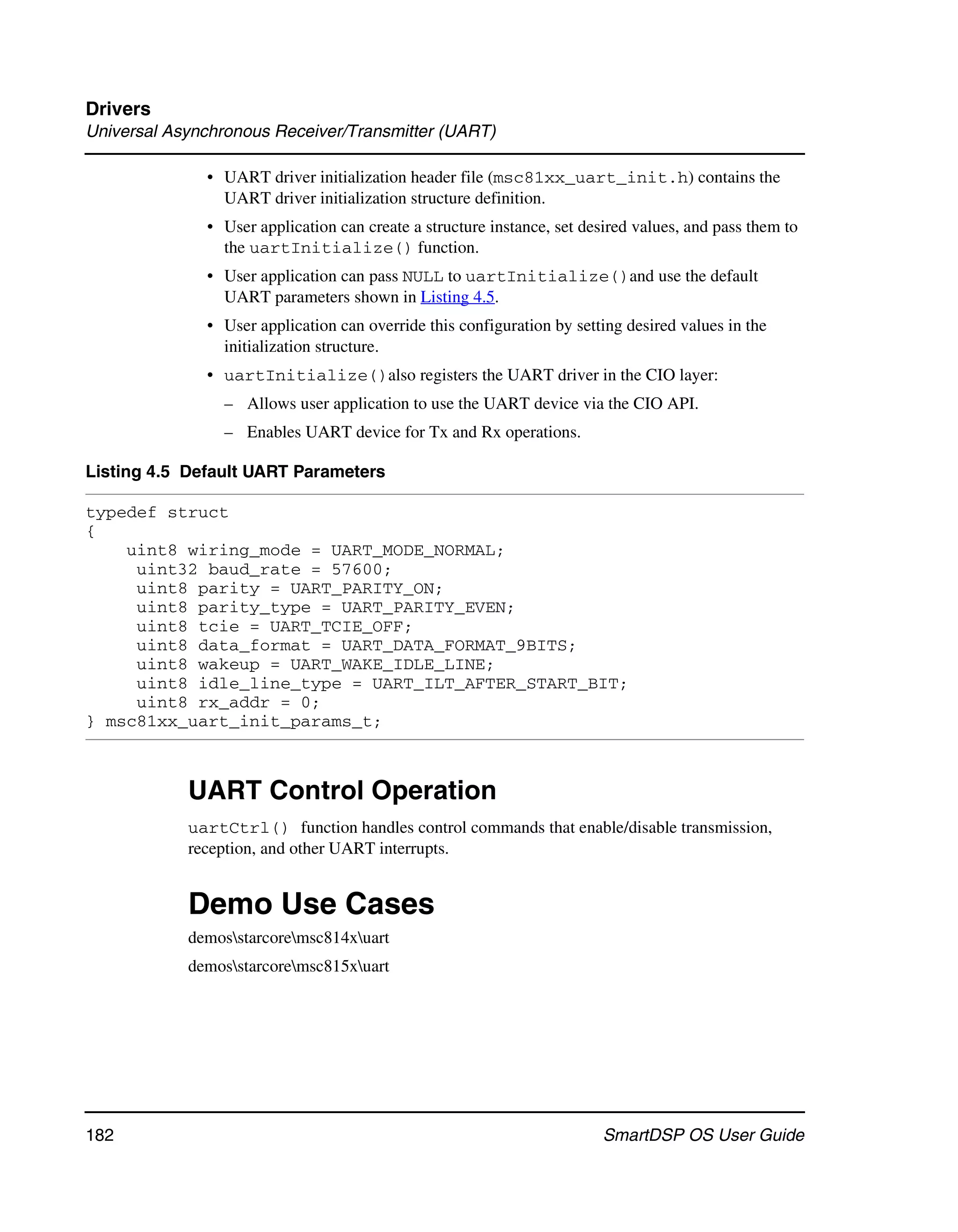 Drivers
Universal Asynchronous Receiver/Transmitter (UART)

              • UART driver initialization header file (msc81xx_uart_init.h) contains the
                UART driver initialization structure definition.
              • User application can create a structure instance, set desired values, and pass them to
                the uartInitialize() function.
              • User application can pass NULL to uartInitialize()and use the default
                UART parameters shown in Listing 4.5.
              • User application can override this configuration by setting desired values in the
                initialization structure.
              • uartInitialize()also registers the UART driver in the CIO layer:
                – Allows user application to use the UART device via the CIO API.
                – Enables UART device for Tx and Rx operations.

Listing 4.5 Default UART Parameters

typedef struct
{
    uint8 wiring_mode = UART_MODE_NORMAL;
     uint32 baud_rate = 57600;
     uint8 parity = UART_PARITY_ON;
     uint8 parity_type = UART_PARITY_EVEN;
     uint8 tcie = UART_TCIE_OFF;
     uint8 data_format = UART_DATA_FORMAT_9BITS;
     uint8 wakeup = UART_WAKE_IDLE_LINE;
     uint8 idle_line_type = UART_ILT_AFTER_START_BIT;
     uint8 rx_addr = 0;
} msc81xx_uart_init_params_t;



            UART Control Operation
            uartCtrl() function handles control commands that enable/disable transmission,
            reception, and other UART interrupts.


            Demo Use Cases
            demosstarcoremsc814xuart
            demosstarcoremsc815xuart




182                                                                     SmartDSP OS User Guide
 