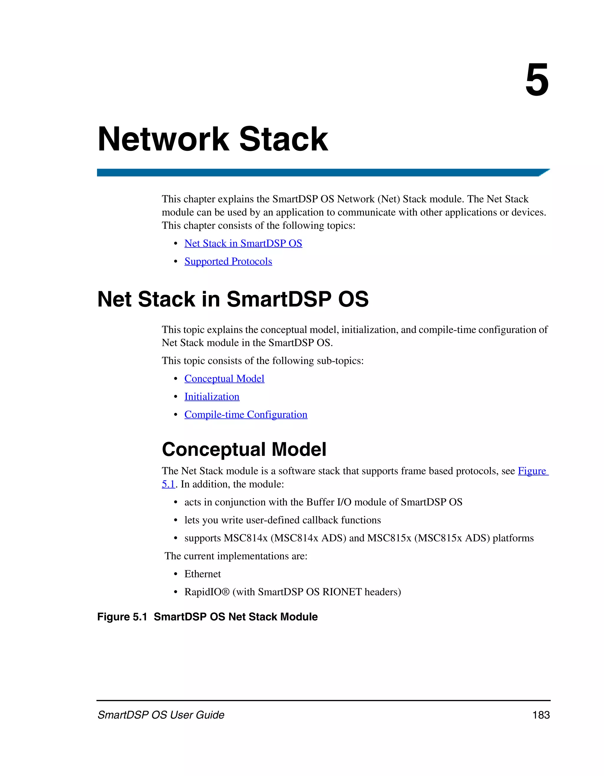 5
Network Stack
           This chapter explains the SmartDSP OS Network (Net) Stack module. The Net Stack
           module can be used by an application to communicate with other applications or devices.
           This chapter consists of the following topics:
             • Net Stack in SmartDSP OS
             • Supported Protocols


Net Stack in SmartDSP OS
           This topic explains the conceptual model, initialization, and compile-time configuration of
           Net Stack module in the SmartDSP OS.
           This topic consists of the following sub-topics:
             • Conceptual Model
             • Initialization
             • Compile-time Configuration


           Conceptual Model
           The Net Stack module is a software stack that supports frame based protocols, see Figure
           5.1. In addition, the module:
             • acts in conjunction with the Buffer I/O module of SmartDSP OS
             • lets you write user-defined callback functions
             • supports MSC814x (MSC814x ADS) and MSC815x (MSC815x ADS) platforms
           The current implementations are:
             • Ethernet
             • RapidIO® (with SmartDSP OS RIONET headers)

Figure 5.1 SmartDSP OS Net Stack Module




SmartDSP OS User Guide                                                                            183
 
