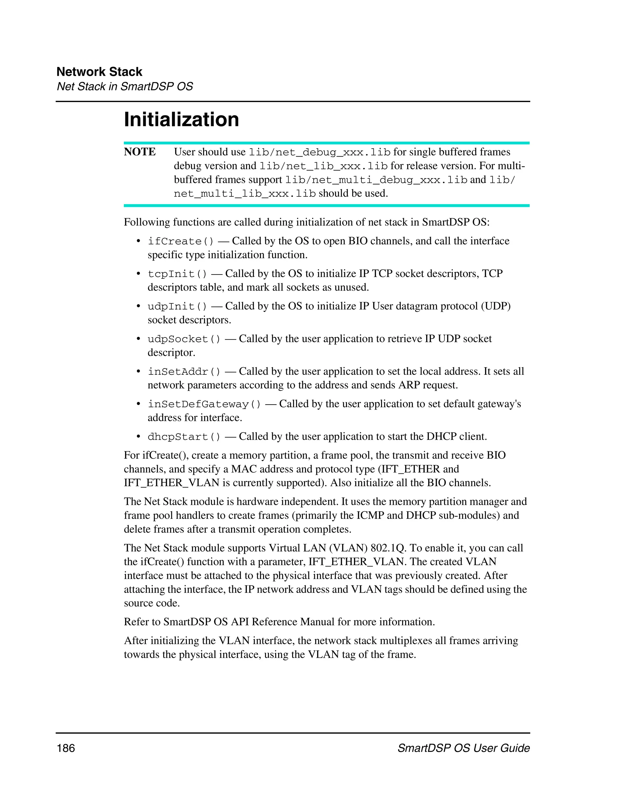 Network Stack
Net Stack in SmartDSP OS


           Initialization
           NOTE       User should use lib/net_debug_xxx.lib for single buffered frames
                      debug version and lib/net_lib_xxx.lib for release version. For multi-
                      buffered frames support lib/net_multi_debug_xxx.lib and lib/
                      net_multi_lib_xxx.lib should be used.

           Following functions are called during initialization of net stack in SmartDSP OS:
              • ifCreate() — Called by the OS to open BIO channels, and call the interface
                specific type initialization function.
              • tcpInit() — Called by the OS to initialize IP TCP socket descriptors, TCP
                descriptors table, and mark all sockets as unused.
              • udpInit() — Called by the OS to initialize IP User datagram protocol (UDP)
                socket descriptors.
              • udpSocket() — Called by the user application to retrieve IP UDP socket
                descriptor.
              • inSetAddr() — Called by the user application to set the local address. It sets all
                network parameters according to the address and sends ARP request.
              • inSetDefGateway() — Called by the user application to set default gateway's
                address for interface.
              • dhcpStart() — Called by the user application to start the DHCP client.
           For ifCreate(), create a memory partition, a frame pool, the transmit and receive BIO
           channels, and specify a MAC address and protocol type (IFT_ETHER and
           IFT_ETHER_VLAN is currently supported). Also initialize all the BIO channels.
           The Net Stack module is hardware independent. It uses the memory partition manager and
           frame pool handlers to create frames (primarily the ICMP and DHCP sub-modules) and
           delete frames after a transmit operation completes.
           The Net Stack module supports Virtual LAN (VLAN) 802.1Q. To enable it, you can call
           the ifCreate() function with a parameter, IFT_ETHER_VLAN. The created VLAN
           interface must be attached to the physical interface that was previously created. After
           attaching the interface, the IP network address and VLAN tags should be defined using the
           source code.
           Refer to SmartDSP OS API Reference Manual for more information.
           After initializing the VLAN interface, the network stack multiplexes all frames arriving
           towards the physical interface, using the VLAN tag of the frame.




186                                                                    SmartDSP OS User Guide
 
