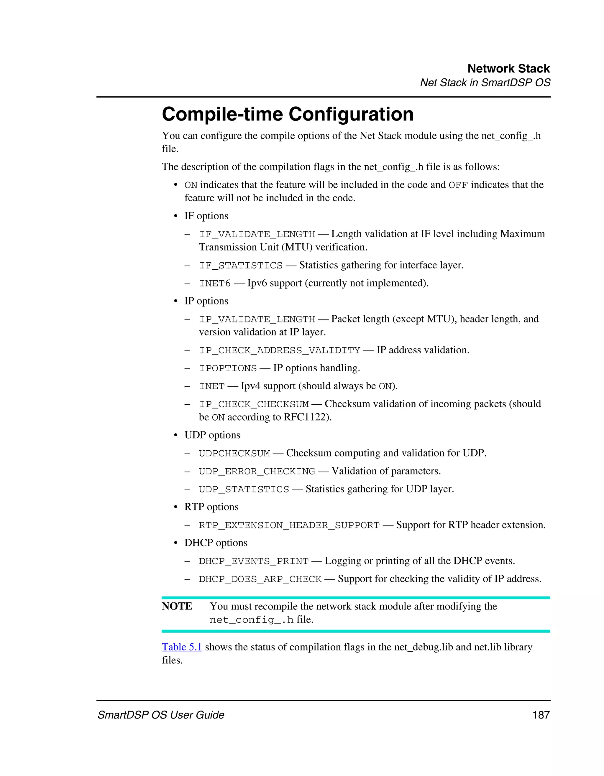 Network Stack
                                                                        Net Stack in SmartDSP OS


           Compile-time Configuration
           You can configure the compile options of the Net Stack module using the net_config_.h
           file.
           The description of the compilation flags in the net_config_.h file is as follows:
             • ON indicates that the feature will be included in the code and OFF indicates that the
               feature will not be included in the code.
             • IF options
                – IF_VALIDATE_LENGTH — Length validation at IF level including Maximum
                  Transmission Unit (MTU) verification.
                – IF_STATISTICS — Statistics gathering for interface layer.
                – INET6 — Ipv6 support (currently not implemented).
             • IP options
                – IP_VALIDATE_LENGTH — Packet length (except MTU), header length, and
                  version validation at IP layer.
                – IP_CHECK_ADDRESS_VALIDITY — IP address validation.
                – IPOPTIONS — IP options handling.
                – INET — Ipv4 support (should always be ON).
                – IP_CHECK_CHECKSUM — Checksum validation of incoming packets (should
                  be ON according to RFC1122).
             • UDP options
                – UDPCHECKSUM — Checksum computing and validation for UDP.
                – UDP_ERROR_CHECKING — Validation of parameters.
                – UDP_STATISTICS — Statistics gathering for UDP layer.
             • RTP options
                – RTP_EXTENSION_HEADER_SUPPORT — Support for RTP header extension.
             • DHCP options
                – DHCP_EVENTS_PRINT — Logging or printing of all the DHCP events.
                – DHCP_DOES_ARP_CHECK — Support for checking the validity of IP address.

           NOTE       You must recompile the network stack module after modifying the
                      net_config_.h file.

           Table 5.1 shows the status of compilation flags in the net_debug.lib and net.lib library
           files.




SmartDSP OS User Guide                                                                            187
 