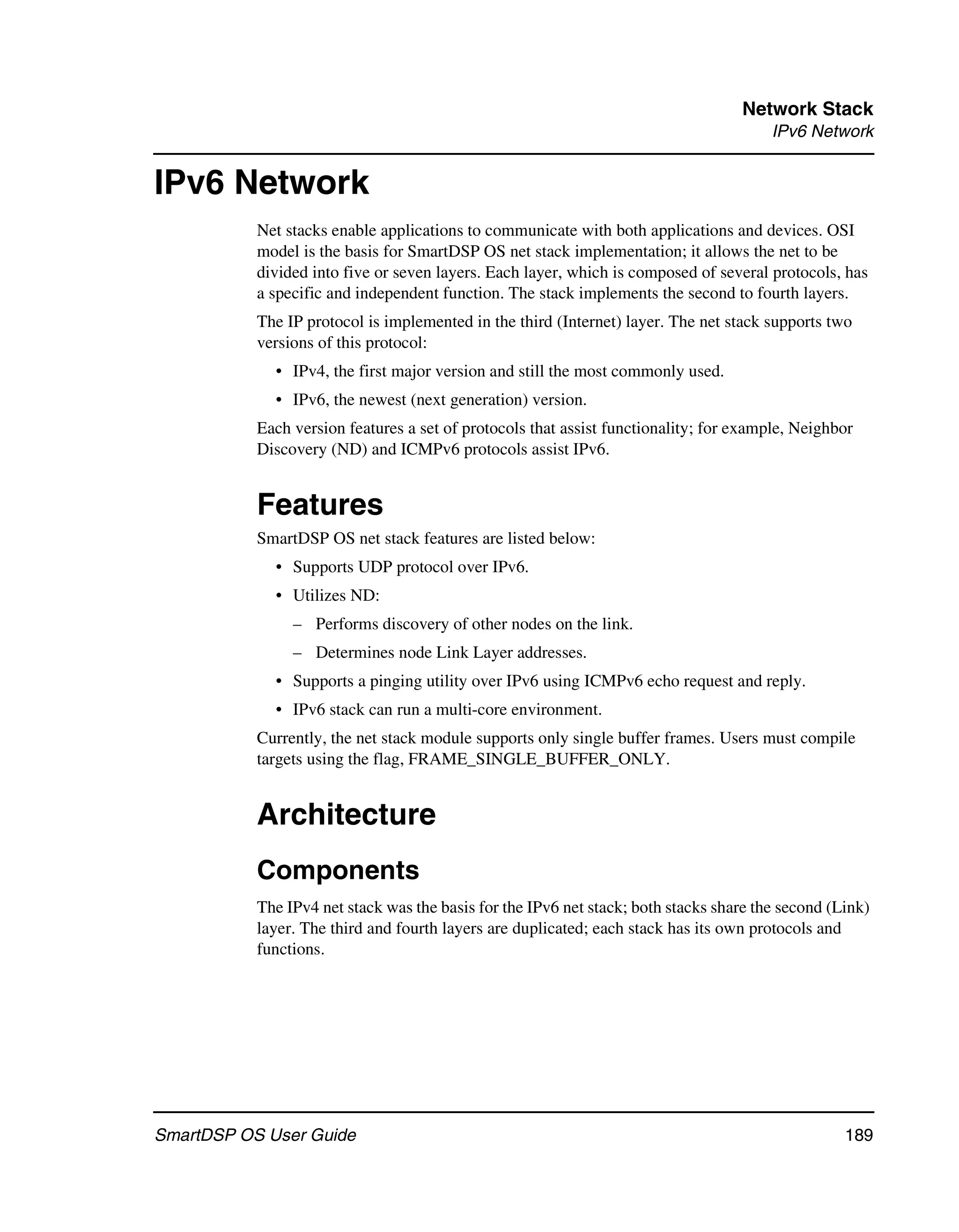 Network Stack
                                                                                        IPv6 Network


IPv6 Network
           Net stacks enable applications to communicate with both applications and devices. OSI
           model is the basis for SmartDSP OS net stack implementation; it allows the net to be
           divided into five or seven layers. Each layer, which is composed of several protocols, has
           a specific and independent function. The stack implements the second to fourth layers.
           The IP protocol is implemented in the third (Internet) layer. The net stack supports two
           versions of this protocol:
             • IPv4, the first major version and still the most commonly used.
             • IPv6, the newest (next generation) version.
           Each version features a set of protocols that assist functionality; for example, Neighbor
           Discovery (ND) and ICMPv6 protocols assist IPv6.


           Features
           SmartDSP OS net stack features are listed below:
             • Supports UDP protocol over IPv6.
             • Utilizes ND:
                – Performs discovery of other nodes on the link.
                – Determines node Link Layer addresses.
             • Supports a pinging utility over IPv6 using ICMPv6 echo request and reply.
             • IPv6 stack can run a multi-core environment.
           Currently, the net stack module supports only single buffer frames. Users must compile
           targets using the flag, FRAME_SINGLE_BUFFER_ONLY.


           Architecture
           Components
           The IPv4 net stack was the basis for the IPv6 net stack; both stacks share the second (Link)
           layer. The third and fourth layers are duplicated; each stack has its own protocols and
           functions.




SmartDSP OS User Guide                                                                             189
 