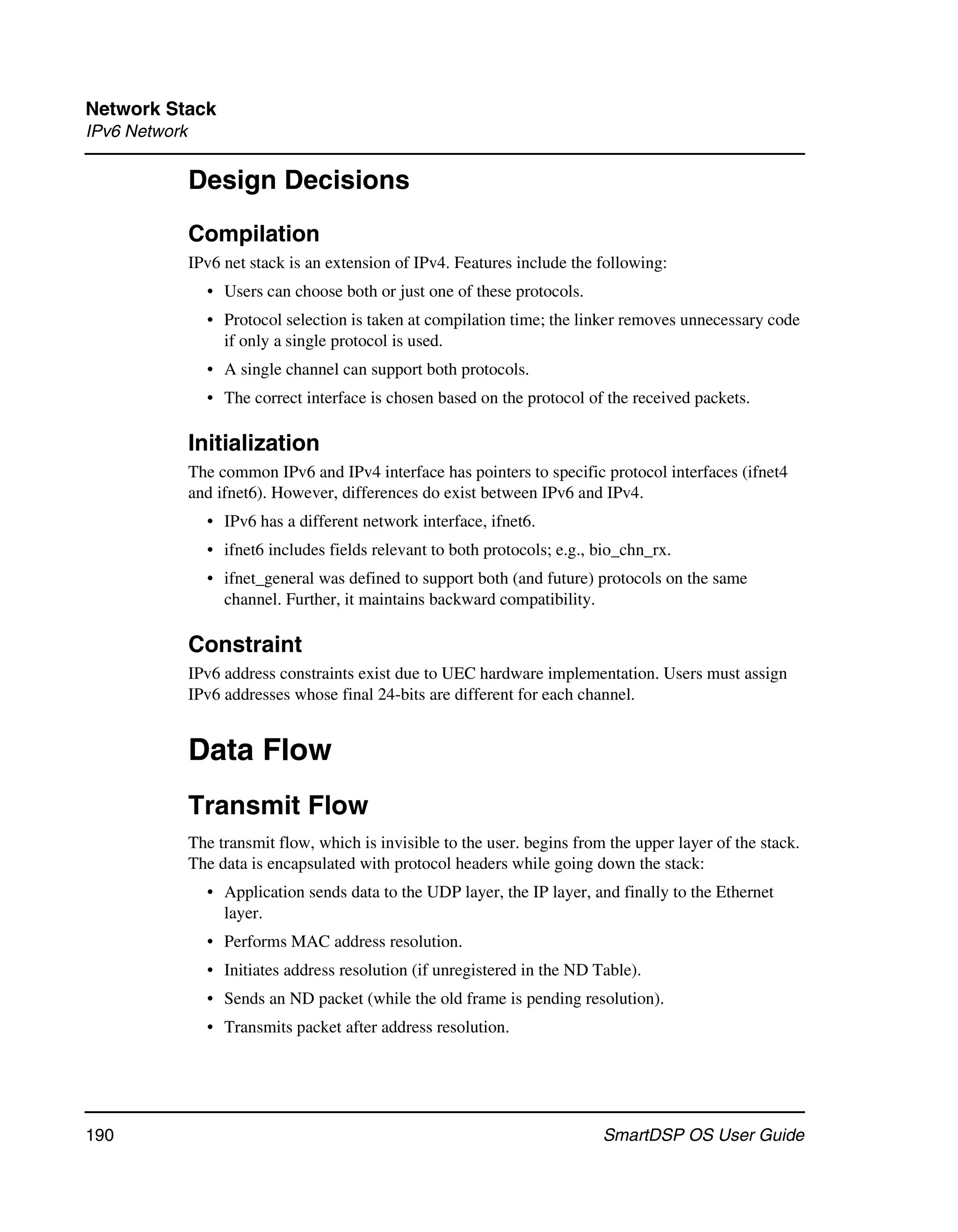 Network Stack
IPv6 Network

               Design Decisions
               Compilation
               IPv6 net stack is an extension of IPv4. Features include the following:
                 • Users can choose both or just one of these protocols.
                 • Protocol selection is taken at compilation time; the linker removes unnecessary code
                   if only a single protocol is used.
                 • A single channel can support both protocols.
                 • The correct interface is chosen based on the protocol of the received packets.

               Initialization
               The common IPv6 and IPv4 interface has pointers to specific protocol interfaces (ifnet4
               and ifnet6). However, differences do exist between IPv6 and IPv4.
                 • IPv6 has a different network interface, ifnet6.
                 • ifnet6 includes fields relevant to both protocols; e.g., bio_chn_rx.
                 • ifnet_general was defined to support both (and future) protocols on the same
                   channel. Further, it maintains backward compatibility.

               Constraint
               IPv6 address constraints exist due to UEC hardware implementation. Users must assign
               IPv6 addresses whose final 24-bits are different for each channel.


               Data Flow
               Transmit Flow
               The transmit flow, which is invisible to the user. begins from the upper layer of the stack.
               The data is encapsulated with protocol headers while going down the stack:
                 • Application sends data to the UDP layer, the IP layer, and finally to the Ethernet
                   layer.
                 • Performs MAC address resolution.
                 • Initiates address resolution (if unregistered in the ND Table).
                 • Sends an ND packet (while the old frame is pending resolution).
                 • Transmits packet after address resolution.




190                                                                          SmartDSP OS User Guide
 