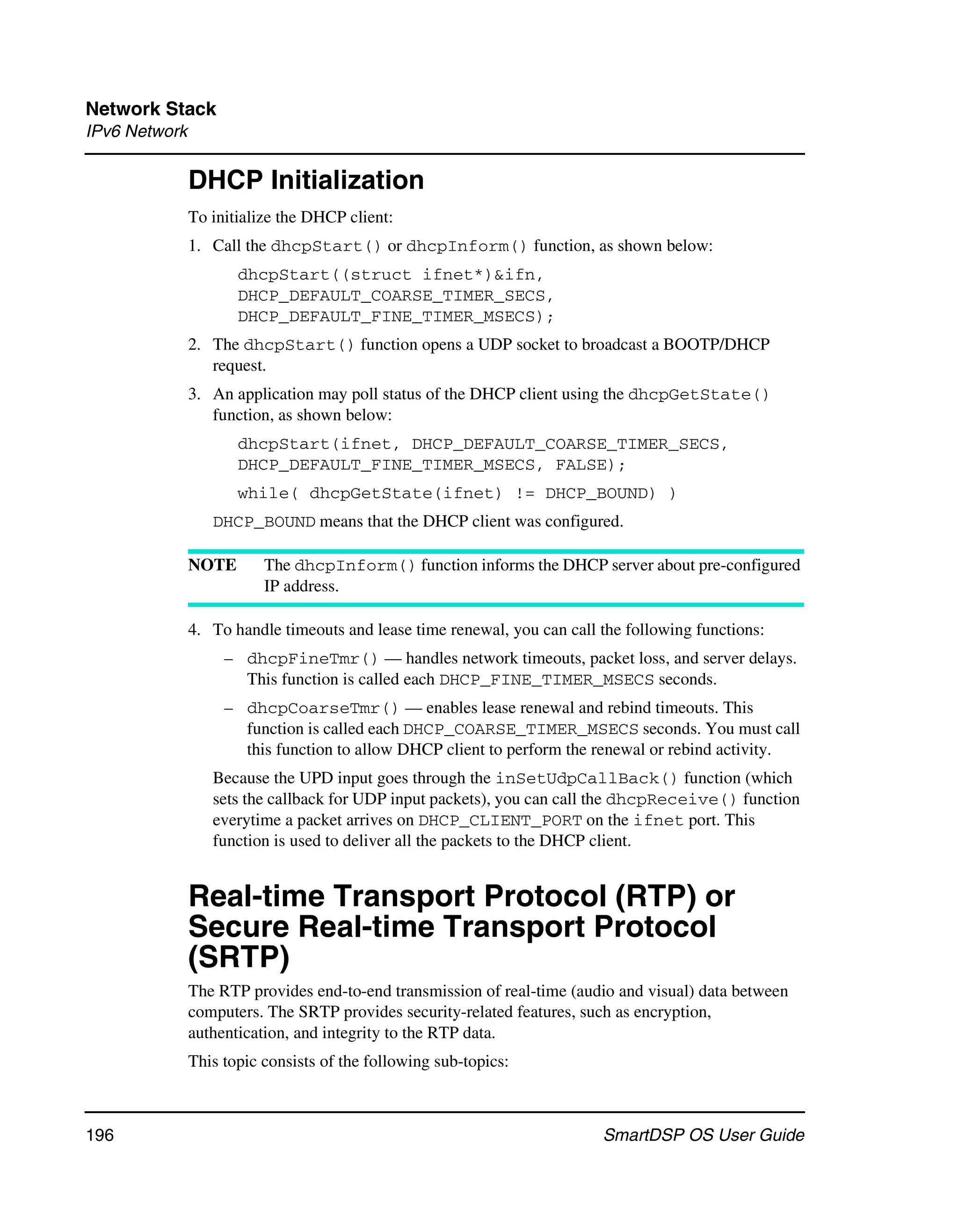 Network Stack
IPv6 Network

               DHCP Initialization
               To initialize the DHCP client:
               1. Call the dhcpStart() or dhcpInform() function, as shown below:
                      dhcpStart((struct ifnet*)&ifn,
                      DHCP_DEFAULT_COARSE_TIMER_SECS,
                      DHCP_DEFAULT_FINE_TIMER_MSECS);
               2. The dhcpStart() function opens a UDP socket to broadcast a BOOTP/DHCP
                  request.
               3. An application may poll status of the DHCP client using the dhcpGetState()
                  function, as shown below:
                      dhcpStart(ifnet, DHCP_DEFAULT_COARSE_TIMER_SECS,
                      DHCP_DEFAULT_FINE_TIMER_MSECS, FALSE);
                      while( dhcpGetState(ifnet) != DHCP_BOUND) )
                  DHCP_BOUND means that the DHCP client was configured.

               NOTE       The dhcpInform() function informs the DHCP server about pre-configured
                          IP address.

               4. To handle timeouts and lease time renewal, you can call the following functions:
                    – dhcpFineTmr() — handles network timeouts, packet loss, and server delays.
                      This function is called each DHCP_FINE_TIMER_MSECS seconds.
                    – dhcpCoarseTmr() — enables lease renewal and rebind timeouts. This
                      function is called each DHCP_COARSE_TIMER_MSECS seconds. You must call
                      this function to allow DHCP client to perform the renewal or rebind activity.
                  Because the UPD input goes through the inSetUdpCallBack() function (which
                  sets the callback for UDP input packets), you can call the dhcpReceive() function
                  everytime a packet arrives on DHCP_CLIENT_PORT on the ifnet port. This
                  function is used to deliver all the packets to the DHCP client.


               Real-time Transport Protocol (RTP) or
               Secure Real-time Transport Protocol
               (SRTP)
               The RTP provides end-to-end transmission of real-time (audio and visual) data between
               computers. The SRTP provides security-related features, such as encryption,
               authentication, and integrity to the RTP data.
               This topic consists of the following sub-topics:



196                                                                       SmartDSP OS User Guide
 
