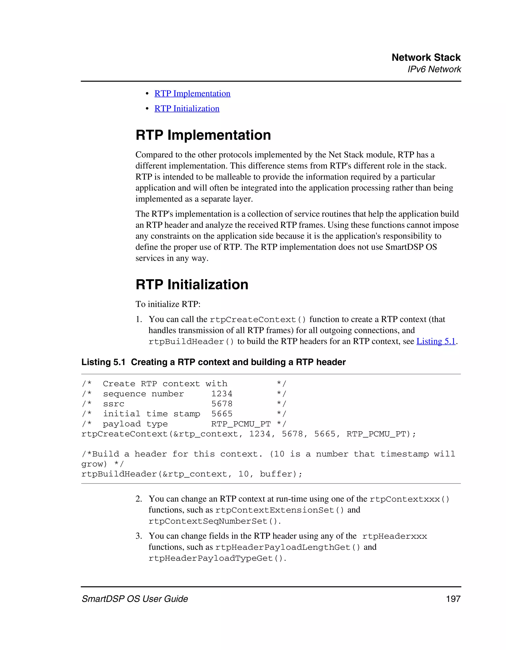 Network Stack
                                                                                         IPv6 Network

              • RTP Implementation
              • RTP Initialization


            RTP Implementation
            Compared to the other protocols implemented by the Net Stack module, RTP has a
            different implementation. This difference stems from RTP's different role in the stack.
            RTP is intended to be malleable to provide the information required by a particular
            application and will often be integrated into the application processing rather than being
            implemented as a separate layer.
            The RTP's implementation is a collection of service routines that help the application build
            an RTP header and analyze the received RTP frames. Using these functions cannot impose
            any constraints on the application side because it is the application's responsibility to
            define the proper use of RTP. The RTP implementation does not use SmartDSP OS
            services in any way.


            RTP Initialization
            To initialize RTP:
            1. You can call the rtpCreateContext() function to create a RTP context (that
               handles transmission of all RTP frames) for all outgoing connections, and
               rtpBuildHeader() to build the RTP headers for an RTP context, see Listing 5.1.

Listing 5.1 Creating a RTP context and building a RTP header

/* Create RTP context with          */
/* sequence number      1234        */
/* ssrc                 5678        */
/* initial time stamp 5665          */
/* payload type         RTP_PCMU_PT */
rtpCreateContext(&rtp_context, 1234, 5678, 5665, RTP_PCMU_PT);

/*Build a header for this context. (10 is a number that timestamp will
grow) */
rtpBuildHeader(&rtp_context, 10, buffer);

            2. You can change an RTP context at run-time using one of the rtpContextxxx()
               functions, such as rtpContextExtensionSet() and
               rtpContextSeqNumberSet().
            3. You can change fields in the RTP header using any of the rtpHeaderxxx
               functions, such as rtpHeaderPayloadLengthGet() and
               rtpHeaderPayloadTypeGet().



SmartDSP OS User Guide                                                                              197
 