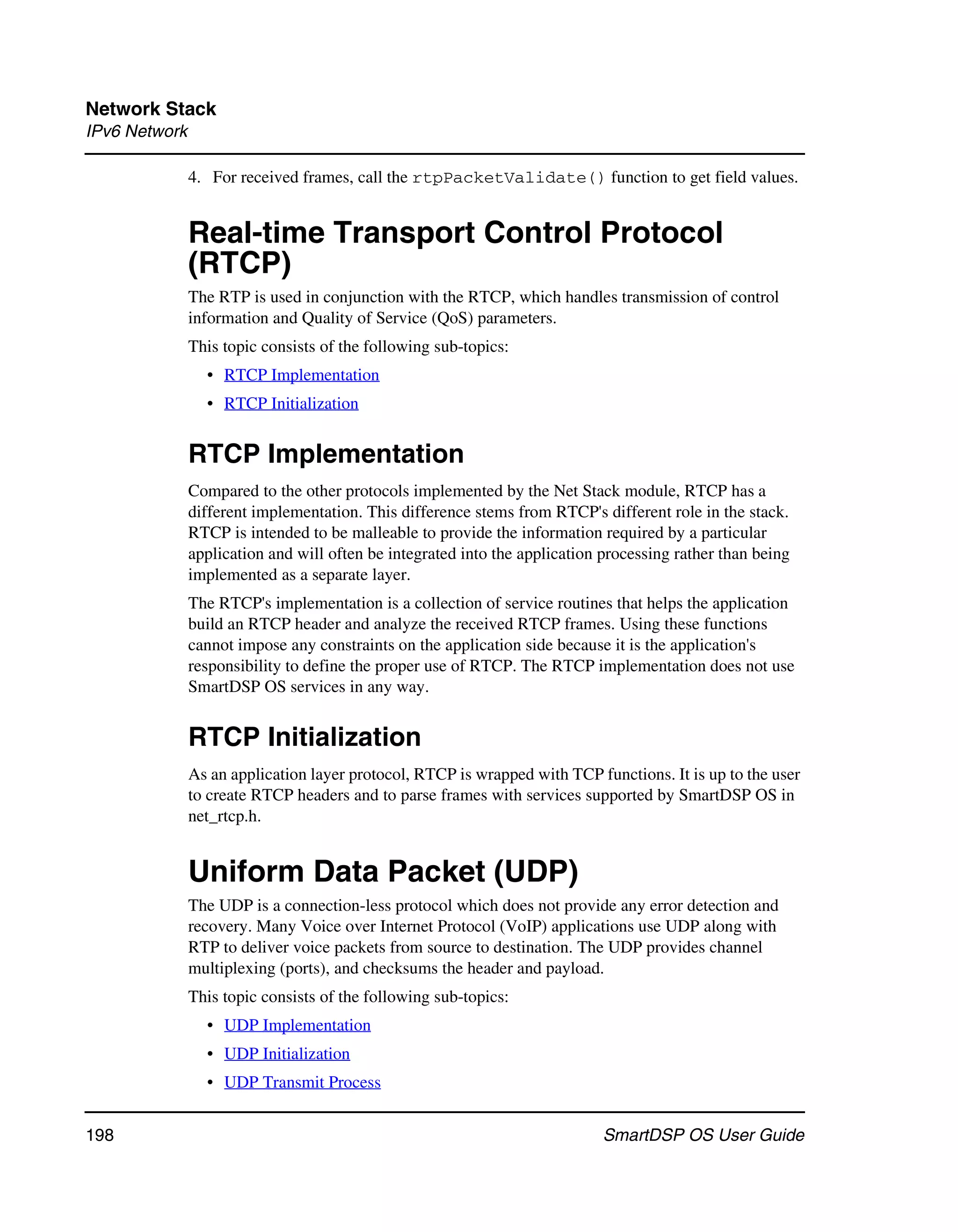 Network Stack
IPv6 Network

               4. For received frames, call the rtpPacketValidate() function to get field values.


               Real-time Transport Control Protocol
               (RTCP)
               The RTP is used in conjunction with the RTCP, which handles transmission of control
               information and Quality of Service (QoS) parameters.
               This topic consists of the following sub-topics:
                 • RTCP Implementation
                 • RTCP Initialization


               RTCP Implementation
               Compared to the other protocols implemented by the Net Stack module, RTCP has a
               different implementation. This difference stems from RTCP's different role in the stack.
               RTCP is intended to be malleable to provide the information required by a particular
               application and will often be integrated into the application processing rather than being
               implemented as a separate layer.
               The RTCP's implementation is a collection of service routines that helps the application
               build an RTCP header and analyze the received RTCP frames. Using these functions
               cannot impose any constraints on the application side because it is the application's
               responsibility to define the proper use of RTCP. The RTCP implementation does not use
               SmartDSP OS services in any way.


               RTCP Initialization
               As an application layer protocol, RTCP is wrapped with TCP functions. It is up to the user
               to create RTCP headers and to parse frames with services supported by SmartDSP OS in
               net_rtcp.h.


               Uniform Data Packet (UDP)
               The UDP is a connection-less protocol which does not provide any error detection and
               recovery. Many Voice over Internet Protocol (VoIP) applications use UDP along with
               RTP to deliver voice packets from source to destination. The UDP provides channel
               multiplexing (ports), and checksums the header and payload.
               This topic consists of the following sub-topics:
                 • UDP Implementation
                 • UDP Initialization
                 • UDP Transmit Process


198                                                                          SmartDSP OS User Guide
 