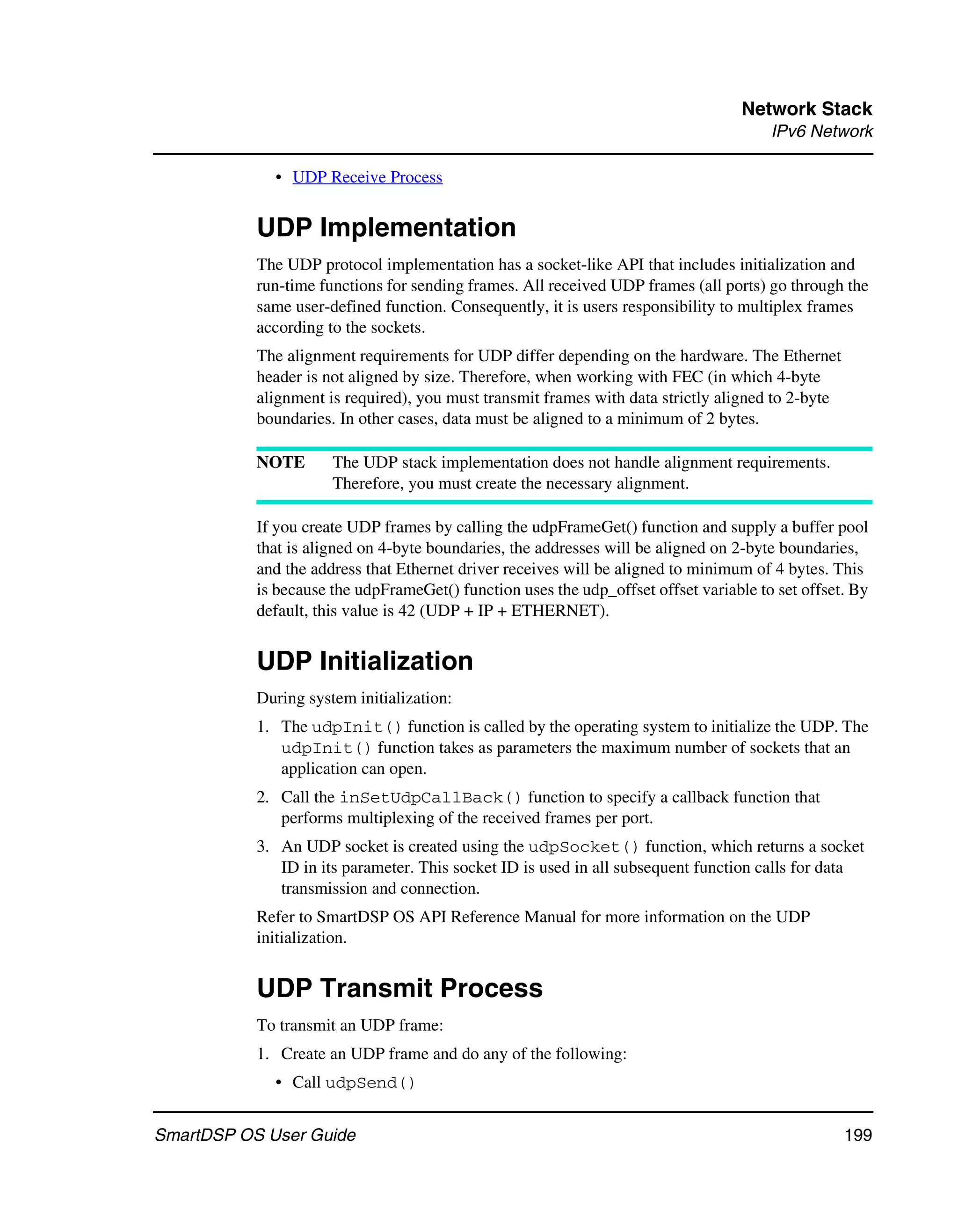 Network Stack
                                                                                       IPv6 Network

             • UDP Receive Process


           UDP Implementation
           The UDP protocol implementation has a socket-like API that includes initialization and
           run-time functions for sending frames. All received UDP frames (all ports) go through the
           same user-defined function. Consequently, it is users responsibility to multiplex frames
           according to the sockets.
           The alignment requirements for UDP differ depending on the hardware. The Ethernet
           header is not aligned by size. Therefore, when working with FEC (in which 4-byte
           alignment is required), you must transmit frames with data strictly aligned to 2-byte
           boundaries. In other cases, data must be aligned to a minimum of 2 bytes.

           NOTE       The UDP stack implementation does not handle alignment requirements.
                      Therefore, you must create the necessary alignment.

           If you create UDP frames by calling the udpFrameGet() function and supply a buffer pool
           that is aligned on 4-byte boundaries, the addresses will be aligned on 2-byte boundaries,
           and the address that Ethernet driver receives will be aligned to minimum of 4 bytes. This
           is because the udpFrameGet() function uses the udp_offset offset variable to set offset. By
           default, this value is 42 (UDP + IP + ETHERNET).


           UDP Initialization
           During system initialization:
           1. The udpInit() function is called by the operating system to initialize the UDP. The
              udpInit() function takes as parameters the maximum number of sockets that an
              application can open.
           2. Call the inSetUdpCallBack() function to specify a callback function that
              performs multiplexing of the received frames per port.
           3. An UDP socket is created using the udpSocket() function, which returns a socket
              ID in its parameter. This socket ID is used in all subsequent function calls for data
              transmission and connection.
           Refer to SmartDSP OS API Reference Manual for more information on the UDP
           initialization.


           UDP Transmit Process
           To transmit an UDP frame:
           1. Create an UDP frame and do any of the following:
             • Call udpSend()


SmartDSP OS User Guide                                                                             199
 