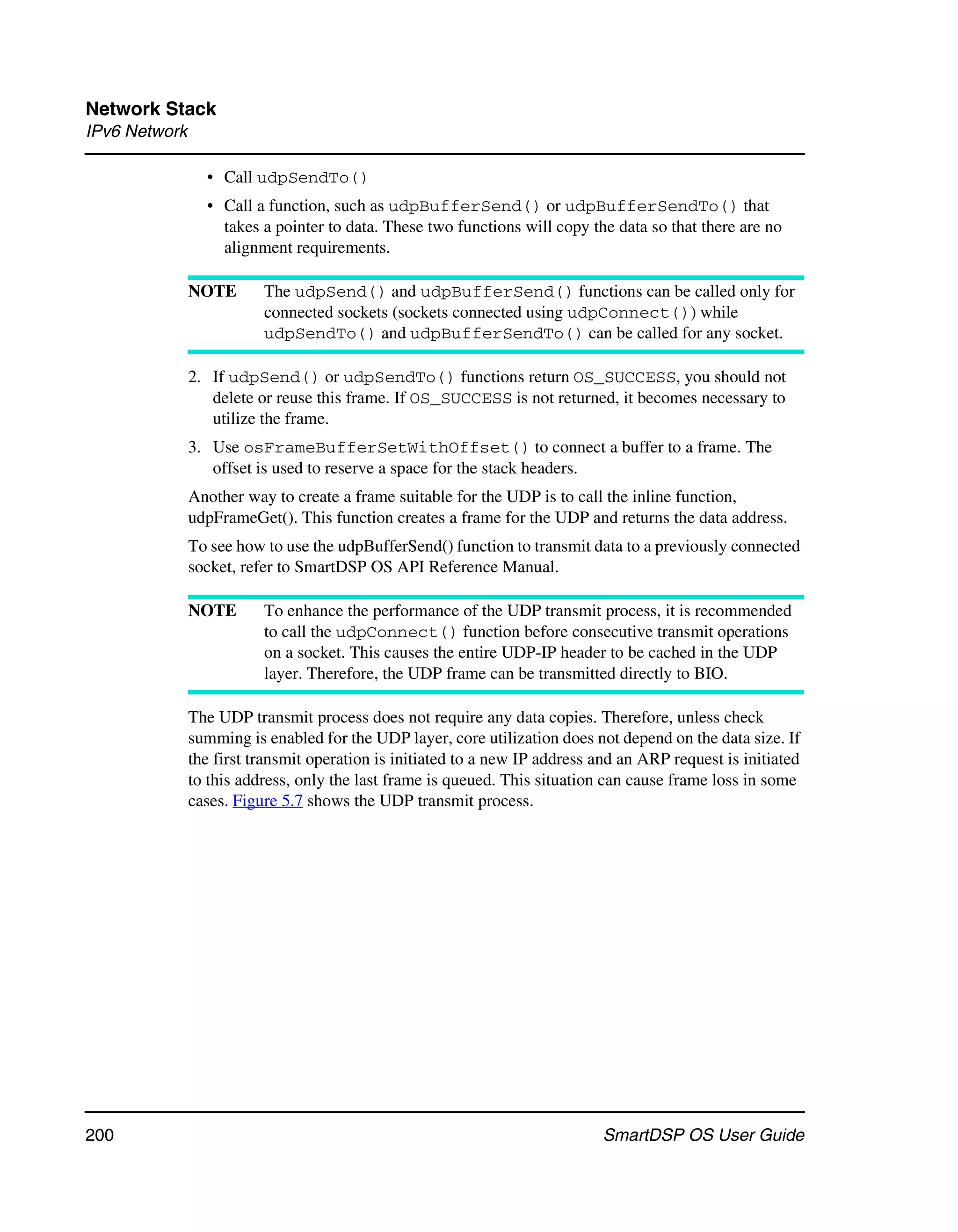 Network Stack
IPv6 Network

                 • Call udpSendTo()
                 • Call a function, such as udpBufferSend() or udpBufferSendTo() that
                   takes a pointer to data. These two functions will copy the data so that there are no
                   alignment requirements.

               NOTE       The udpSend() and udpBufferSend() functions can be called only for
                          connected sockets (sockets connected using udpConnect()) while
                          udpSendTo() and udpBufferSendTo() can be called for any socket.

               2. If udpSend() or udpSendTo() functions return OS_SUCCESS, you should not
                  delete or reuse this frame. If OS_SUCCESS is not returned, it becomes necessary to
                  utilize the frame.
               3. Use osFrameBufferSetWithOffset() to connect a buffer to a frame. The
                  offset is used to reserve a space for the stack headers.
               Another way to create a frame suitable for the UDP is to call the inline function,
               udpFrameGet(). This function creates a frame for the UDP and returns the data address.
               To see how to use the udpBufferSend() function to transmit data to a previously connected
               socket, refer to SmartDSP OS API Reference Manual.

               NOTE       To enhance the performance of the UDP transmit process, it is recommended
                          to call the udpConnect() function before consecutive transmit operations
                          on a socket. This causes the entire UDP-IP header to be cached in the UDP
                          layer. Therefore, the UDP frame can be transmitted directly to BIO.

               The UDP transmit process does not require any data copies. Therefore, unless check
               summing is enabled for the UDP layer, core utilization does not depend on the data size. If
               the first transmit operation is initiated to a new IP address and an ARP request is initiated
               to this address, only the last frame is queued. This situation can cause frame loss in some
               cases. Figure 5.7 shows the UDP transmit process.




200                                                                           SmartDSP OS User Guide
 